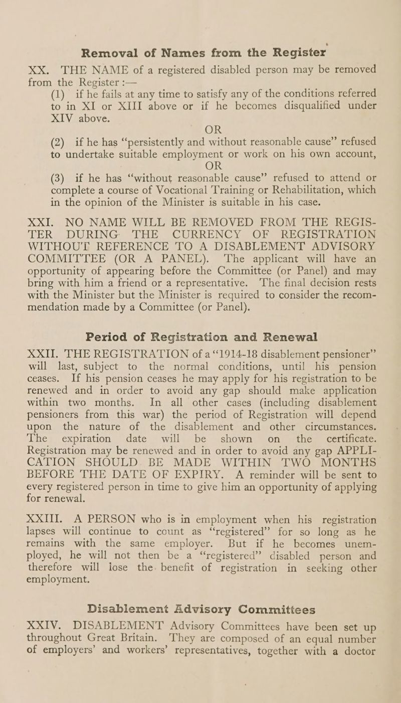 Removal of Names from the Register XX. THE NAME of a registered disabled person may be removed from the Register :— (1) if he fails at any time to satisfy any of the conditions referred to in XI or XIII above or if he becomes disqualified under XIV above. OR (2) if he has “persistently and without reasonable cause”’ refused to undertake suitable employment or work on his own account, OR (3) if he has “without reasonable cause” refused to attend or complete a course of Vocational Training or Rehabilitation, which in the opinion of the Minister is suitable in his case. XXI. NO NAME WILL BE REMOVED FROM THE REGIS- TER DURING THE CURRENCY OF REGISTRATION WITHOUT REFERENCE TO A DISABLEMENT ADVISORY COMMITTEE (OR A PANEL). The applicant will have an opportunity of appearing before the Committee (or Panel) and may bring with him a friend or a representative. ‘The final decision rests with the Minister but the Minister is required to consider the recom- mendation made by a Committee (or Panel). Period of Registration and Renewal XXII. THE REGISTRATION of a ‘1914-18 disablement pensioner” will last, subject to the normal conditions, until his pension ceases. If his pension ceases he may apply for his registration to be renewed and in order to avoid any gap should make application within two months. In all other cases (including disablement pensioners from this war) the period of Registration will depend upon the nature of the disablement and other circumstances. The expiration date will be shown on the certificate. Registration may be renewed and in order to avoid any gap APPLI- CATION SHOULD. BE MADE WITHIN TWO MONTHS BEFORE THE DATE OF EXPIRY. A reminder will be sent to every registered person in time to give him an opportunity of applying for renewal. XXIII. A PERSON who is in employment when his registration lapses will continue to count as “registered”? for so long as he remains with the same employer. But if he becomes unem- ployed, he will not then be a “registered” disabled person and therefore will lose the. benefit of registration in seeking other employment. Disablement Advisory Committees XXIV. DISABLEMENT Advisory Committees have been set up throughout Great Britain. They are composed of an equal number of employers’ and workers’ representatives, together with a doctor