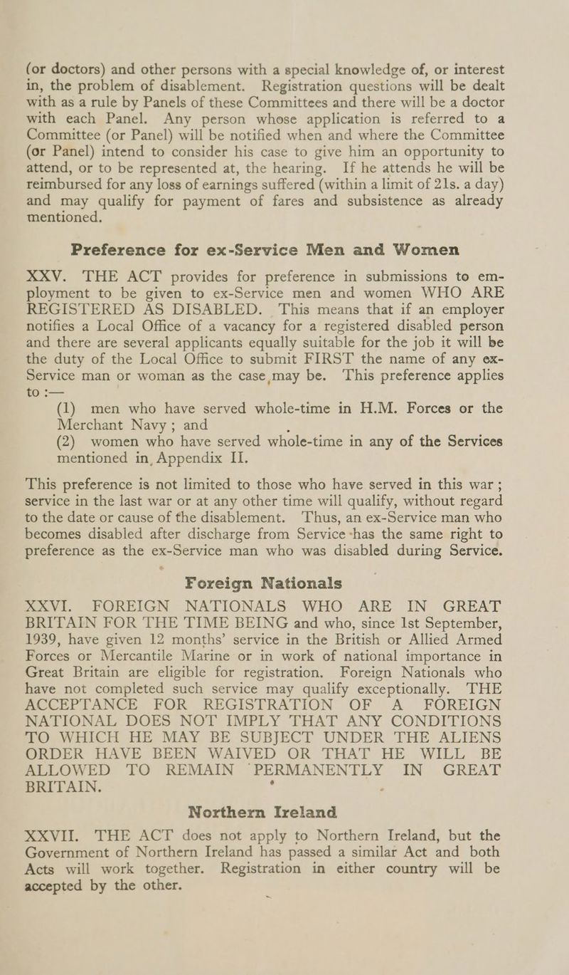 (or doctors) and other persons with a special knowledge of, or interest in, the problem of disablement. Registration questions will be dealt with as a rule by Panels of these Committees and there will be a doctor with each Panel. Any person whose application is referred to a Committee (or Panel) will be notified when and where the Committee (or Panel) intend to consider his case to give him an opportunity to attend, or to be represented at, the hearing. If he attends he will be reimbursed for any loss of earnings suffered (within a limit of 21s. a day) and may qualify for payment of fares and subsistence as already mentioned. Preference for ex-Service Men and Women XXV. THE ACT provides for preference in submissions to em- ployment to be given to ex-Service men and women WHO ARE REGISTERED AS DISABLED. This means that if an employer notifies a Local Office of a vacancy for a registered disabled person and there are several applicants equally suitable for the job it will be the duty of the Local Office to submit FIRST the name of any ex- Service man or woman as the case,may be. This preference applies to :— (1) men who have served whole-time in H.M. Forces or the Merchant Navy ; and (2) women who have served whole-time in any of the Services mentioned in, Appendix II. This preference is not limited to those who have served in this war ; service in the last war or at any other time will qualify, without regard to the date or cause of the disablement. ‘Thus, an ex-Service man who becomes disabled after discharge from Service -has the same right to preference as the ex-Service man who was disabled during Service. * Foreign Nationals XXVI. FOREIGN NATIONALS WHO ARE IN GREAT BRITAIN FOR THE TIME BEING and who, since Ist September, 1939, have given 12 months’ service in the British or Allied Armed Forces or Mercantile Marine or in work of national importance in Great Britain are eligible for registration. Foreign Nationals who have not completed such service may qualify exceptionally. THE ACCEPTANCE FOR REGISTRATION OF A FOREIGN NATIONAL DOES NOT IMPLY THAT ANY CONDITIONS TO WHICH HE MAY BE SUBJECT UNDER THE ALIENS ORDER HAVE BEEN WAIVED OR THAT HE WILL BE ALLOWED TO REMAIN PERMANENTLY IN GREAT BRITAIN. Northern Ireland XXVII. THE ACT does not apply to Northern Ireland, but the Government of Northern Ireland has passed a similar Act and both Acts will work together. Registration in either country will be accepted by the other. ~