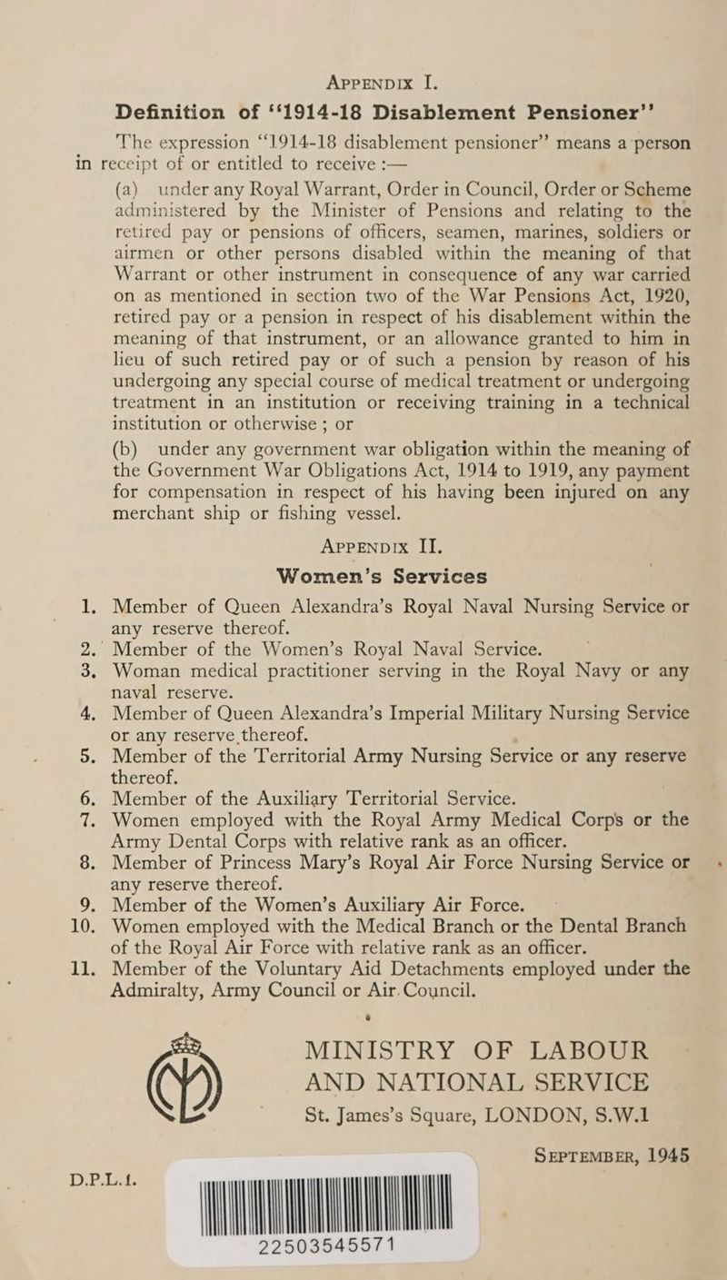 APPENDIX I. Definition of ‘f1914-18 Disablement Pensioner’’ The expression ‘‘1914-18 disablement pensioner” means a person (a) under any Royal Warrant, Order in Council, Order or Scheme administered by the Minister of Pensions and relating to the retired pay or pensions of officers, seamen, marines, soldiers or airmen or other persons disabled within the meaning of that Warrant or other instrument in consequence of any war carried on as mentioned in section two of the War Pensions Act, 1920, retired pay or a pension in respect of his disablement within the meaning of that instrument, or an allowance granted to him in lieu of such retired pay or of such a pension by reason of his undergoing any special course of medical treatment or undergoing treatment in an institution or receiving training in a technical institution or otherwise ; or (b) under any government war obligation within the meaning of the Government War Obligations Act, 1914 to 1919, any payment for compensation in respect of his having been injured on any merchant ship or fishing vessel. APPENDIX II. Women’s Services Member of Queen Alexandra’s Royal Naval Nursing Service or any reserve thereof. Woman medical practitioner serving in the Royal Navy or any naval reserve. Member of Queen Alexandra’s Imperial Military Nursing Service or any reserve, thereof. Member of the Territorial Army Nursing Service or any reserve thereof. Member of the Auxiliary Territorial Service. Women employed with the Royal Army Medical Corps or the Army Dental Corps with relative rank as an officer. Member of Princess Mary’s Royal Air Force Nursing Service or any reserve thereof. Member of the Women’s Auxiliary Air Force. Women employed with the Medical Branch or the Dental Branch of the Royal Air Force with relative rank as an officer. Admiralty, Army Council or Air. Council. MINISTRY OF LABOUR ) AND NATIONAL SERVICE St. James’s Square, LONDON, S.W.1 SEPTEMBER, 1945