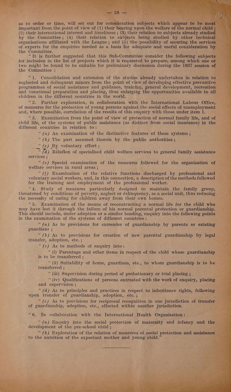 as to order or time, will set out for room eravion subjects aehich appear to important from the point of view of (1) their bearing upon the welfare of the normal chil (2) their international interest and timeliness ; (3) their relation to subjects already studi by the Committee; (4) their relation to subjects being studied by other technica: organisations affiliated with the League; and (5) the possibility of securing the services of experts for the enquiries needed as a basis for adequate and useful consideration b the Committee. ; “Tt is further suggested that this Sub-Committee consider the following subjects for inclusion in the list of projects which it is requested to prepare, among which one or _ two might be found to be suitable for preliminary discussion during the 1937 session of See the Committee : perce “1. Consolidation and extension of the studies already undertaken in relation to neglected and delinquent minors from the point of view of developing effective preventive — programmes of social assistance and guidance, training, general development, recreation and vocational preparation and placing, thus enlarging the opportunities available to all — children in the different countries in the world. “2. Further exploration, in collaboration with the International Labour Office, of measures for the protection of young persons against the social effects of unemployment — and, where possible, correlation of the results of this enquiry with those under item 1. “3, Examination from the point of view of protection of normal family life, and of child life, of the systems of public assistance (as distinct from social insurance) in the different countries in relation to: “(a) An examination of the distinctive features of these systems ; “(b) The part assumed therein by the public authorities ; as c) BY. voluntary effort ; d) ‘Rélation of Be Bins child welfare services to general family assistance S Services ; “ (e) Special examination of the measures followed for the organisation of matene services in rural areas ; “(f) Examination of the relative functions discharged by professional and voluntary social workers, and, in this connection, a description of the methods followed for the training and employment of the professional worker. “4, Study of measures particularly designed to maintain the family group, threatened by conditions of poverty, neglect or delinquency, as a social unit, thus reducing the necessity of caring for children away from their own homes. “5. Examination of the means of reconstructing a normal life for the child who may have lost it through the failure of his normal parental protection or guardianship. This should include, under adoption or a similar heading, enquiry into the following points in the \caaaans ate of the systems of different countries : “(a) As to provisions for surrender of guardianship by parents or existing ee age : “(b) As to provisions for creation of new parental guardianship by legal : transfer, adoption, ete. ; “(¢ ) As to methods of enquiry into: “ (i) Parentage and other items in respect of the child whose guardianship is to be transferred ; * (ii) Suitability of home, guardians, etc., to whom guardianship is to bes a Led ‘ “ (ili) Siueesion during period of probationary or trial placing ; ? “ (iv) Qualifications of rt entrusted with the work of enquiry, placing — me supervision ; “(d) As to principles and practices in respect to inheritance rights, following upon transfer of guardianship, adoption, ete. ; -s “(e) As to provisions for reciprocal recognition in one jurisdiction of ‘transfer of guardianship, adoption, etc., effected within another jurisdiction. tes “6. In collaboration with the International Health Organisation : “(a) Enquiry into the social protection of maternity and infancy and the ecgicrns pla of the pre-school child ; “(b) Exploration of the vehieion of measures of social protection and assistance to the nutrition of the expectant mother and young child.”