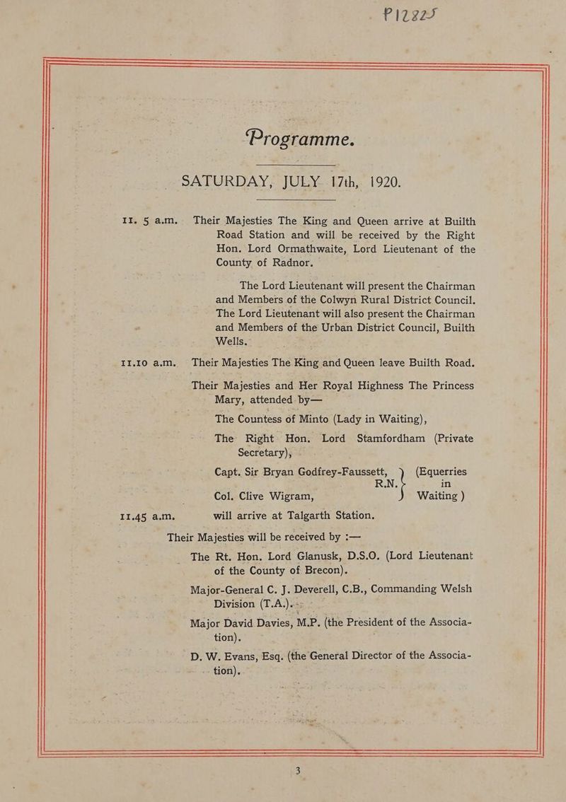 II. 5 a.m. II.I0O a.m. 11.45 a.m. oly ay Wa od Road Station and will be received by the Right Hon. Lord Ormathwaite, Lord Lieutenant of the County of Radnor. The Lord Lieutenant will present the Chairman and Members of the Colwyn Rural District Council. The Lord Lieutenant will also present the Chairman and Members of the Urban District Council, Builth Wells. Mary, attended by— The Countess of Minto (Lady in Waiting), The Right Hon. Lord Stamfordham (Private Secretary), - Capt. Sir Bryan Godfrey-Faussett, (Equerries RN. in Col. Clive Wigram, Waiting ) will arrive at Talgarth Station. of the County of Brecon). Division (T.A.).-> ~ tion).