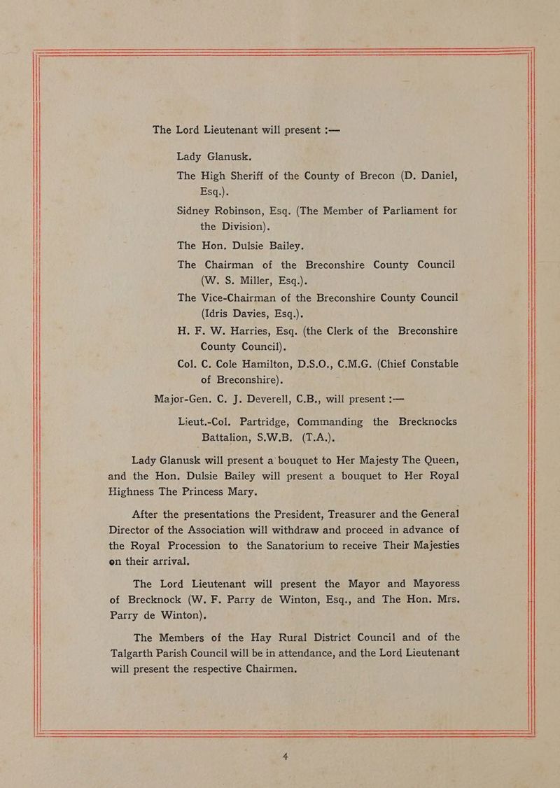 Lady Glanusk. The High Sheriff of the County of Brecon (D. Daniel, Esq.). Sidney Robinson, Esq. (The Member of Parliament for the Division). The Hon. Dulsie Bailey. The Chairman of the Breconshire County Council (W. S. Miller, Esq.). The Vice-Chairman of the Breconshire County Council (Idris Davies, Esq.). H. F. W. Harries, Esq. (the Clerk of the Breconshire County Council). Col. C. Cole Hamilton, D.S.O., C.M.G. (Chief Constable of Breconshire). Major-Gen. C. J. Deverell, C.B., will present :— Lieut.-Col. Partridge, Commanding the Brecknocks Battalion, S.W.B. (T.A.). Lady Glanusk will present a bouquet to Her Majesty The Queen, and the Hon. Dulsie Bailey will present a bouquet to Her Royal Highness The Princess Mary. After the presentations the President, Treasurer and the General Director of the Association will withdraw and proceed in advance of the Royal Procession to the Sanatorium to receive Their Majesties on their arrival. The Lord Lieutenant will present the Mayor and Mayoress of Brecknock (W. F. Parry de Winton, Esq., and The Hon. Mrs. Parry de Winton), The Members of the Hay Rural District Council and of the Talgarth Parish Council will be in attendance, and the Lord Lieutenant will present the respective Chairmen.