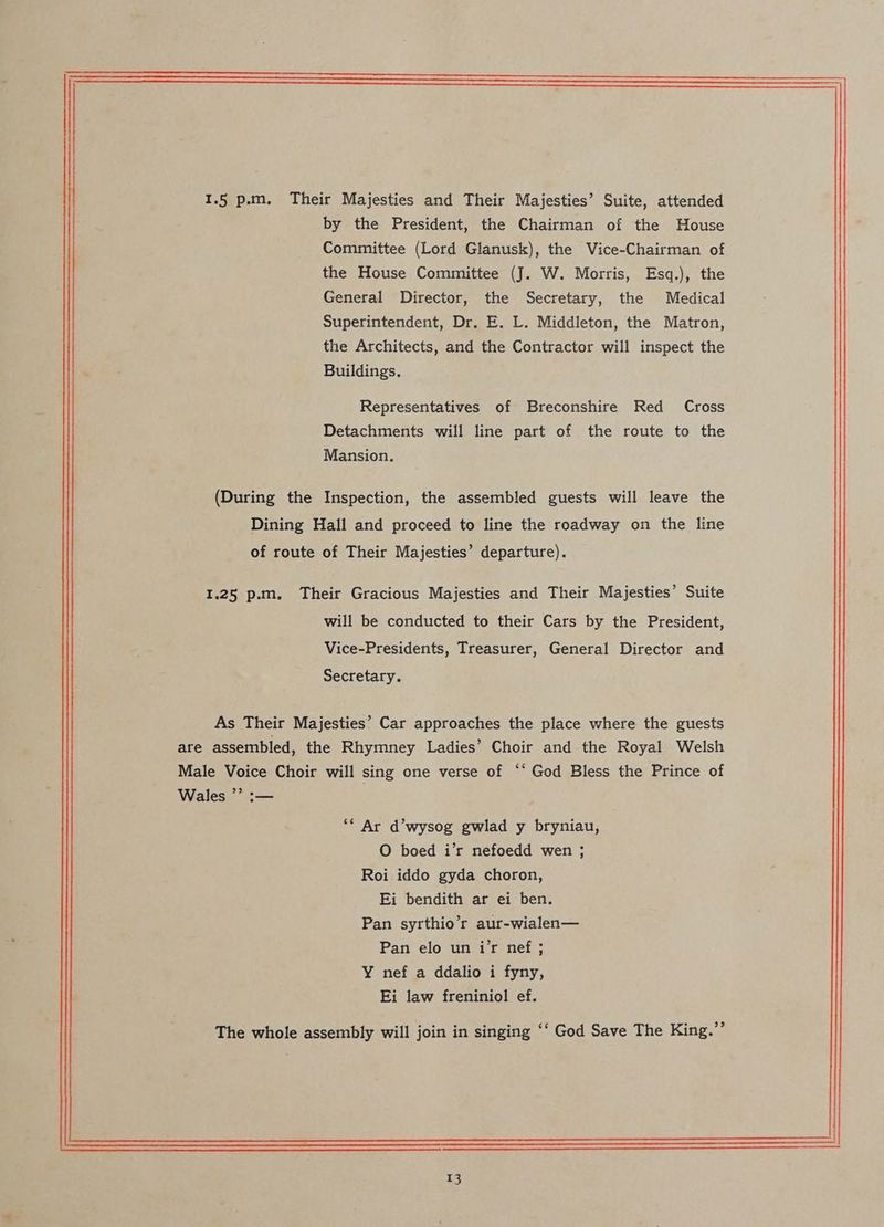 1.5 p.m. Their Majesties and Their Majesties’ Suite, attended by the President, the Chairman of the House Committee (Lord Glanusk), the Vice-Chairman of the House Committee (J. W. Morris, Esq.), the General Director, the Secretary, the Medical Superintendent, Dr. E. L. Middleton, the Matron, the Architects, and the Contractor will inspect the Buildings. Representatives of Breconshire Red Cross Detachments will line part of the route to the Mansion. (During the Inspection, the assembled guests will leave the Dining Hall and proceed to line the roadway on the line of route of Their Majesties’ departure). 1.25 p.m, Their Gracious Majesties and Their Majesties’ Suite will be conducted to their Cars by the President, Vice-Presidents, Treasurer, General Director and Secretary. As Their Majesties’ Car approaches the place where the guests are assembled, the Rhymney Ladies’ Choir and the Royal Welsh Male Voice Choir will sing one verse of “‘ God Bless the Prince of Wales ”’ :— ** Ar d’wysog gwlad y bryniau, O boed i’r nefoedd wen ; Roi iddo gyda choron, Ei bendith ar ei ben. Pan syrthio’r aur-wialen— Pan elo un i’r nef ; Y nef a ddalio i fyny, Ei law freniniol ef. The whole assembly will join in singing ‘‘ God Save The King.”’