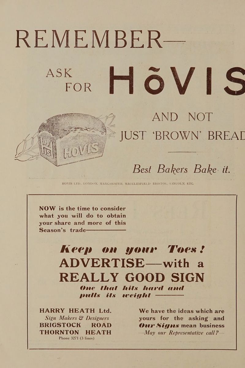 KE V_LEJVLB beers “ror FLOVIS AND NOT = JUST ‘BROWN’ BREAL Best Bakers Bake. it. HOVIS LYD, LONDON, MANCHESTER, MACCLESFIELD BRISTOL, LINCOLN, ETC, NOW is the time to consider what you will do to obtain your share and more of this Season’s trade Keep on your Toes? ADVERTISE—with a REALLY GOOD SIGN One that hits hard and pulls ts weight HARRY HEATH Ltd. We have the ideas which are Sign Makers &amp; Designers yours for the asking and BRIGSTOCK ROAD Our Sigaes mean business THORNTON HEATH —May our Representative call ?—