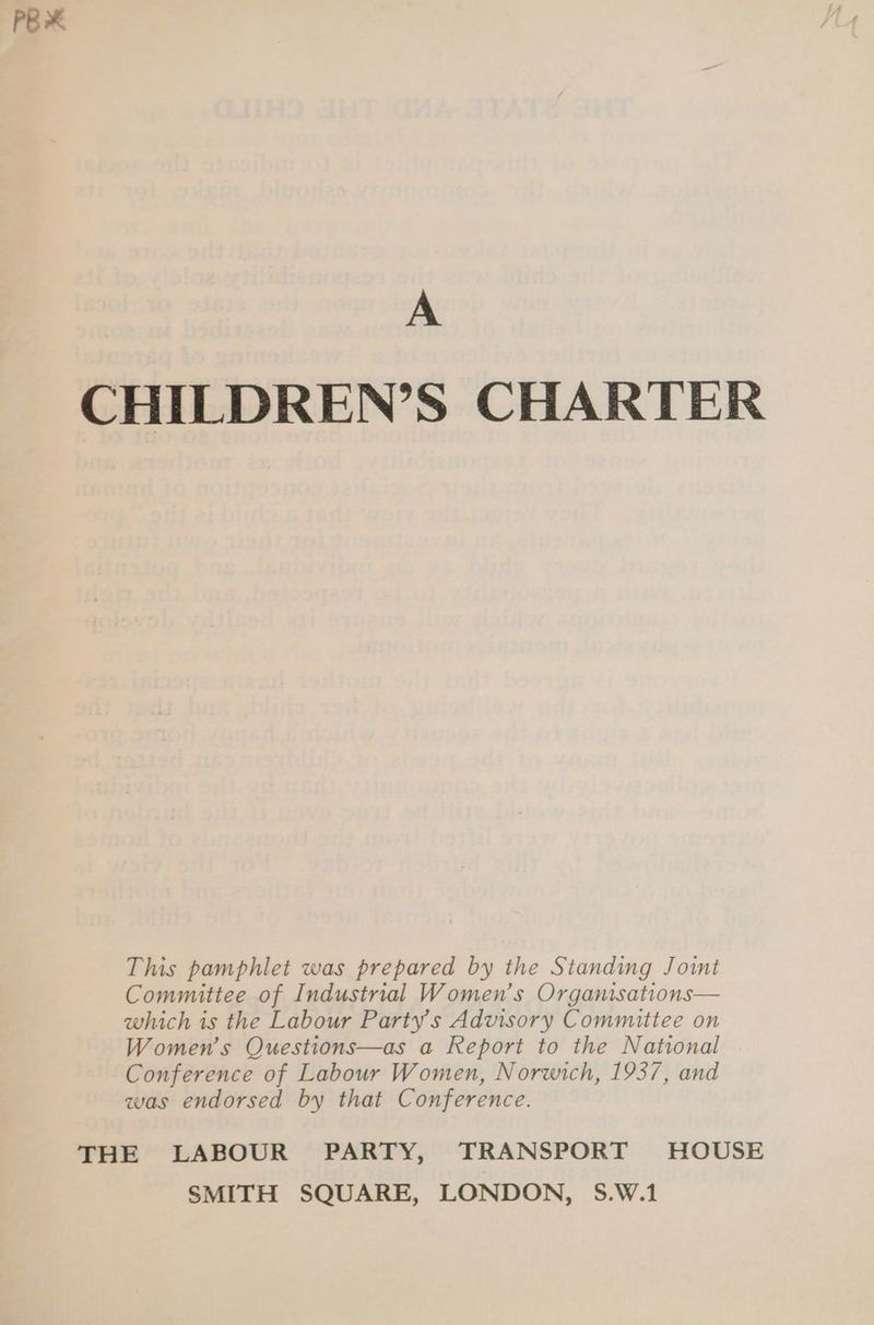 PBX A CHILDREN’S CHARTER This pamphlet was prepared by the Standing Joint Committee of Industrial Women’s Organisations— which is the Labour Party’s Advisory Committee on Women’s Questions—as a Report to the National Conference of Labour Women, Norwich, 1937, and was endorsed by that Conference. THE LABOUR PARTY, TRANSPORT HOUSE SMITH SQUARE, LONDON, S.W.1