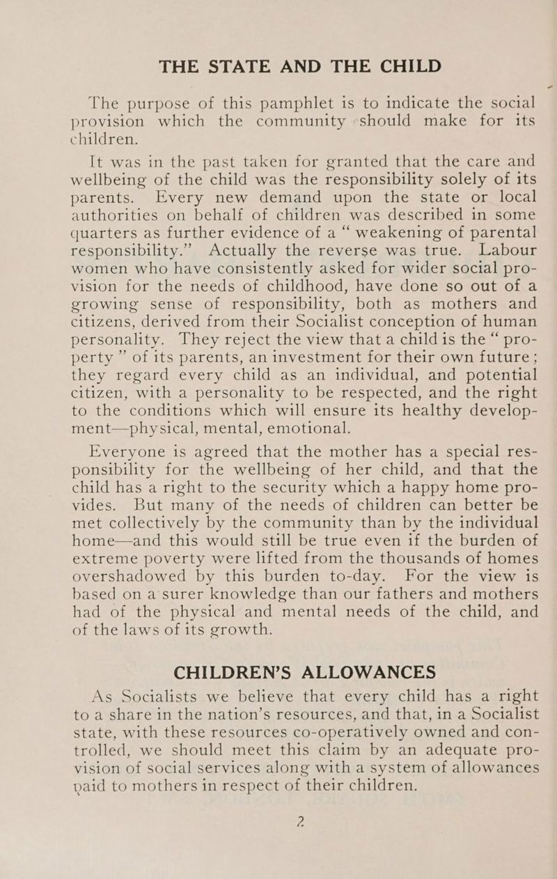 THE STATE AND THE CHILD The purpose of this pamphlet is to indicate the social provision which the community should make for its children. It was in the past taken for granted that the care and wellbeing of the child was the responsibility solely of its parents. Every new demand upon the state or local authorities on behalf of children was described in some quarters as further evidence of a “ weakening of parental responsibility.” Actually the reverse was true. Labour women who have consistently asked for wider social pro- vision for the needs of childhood, have done so out of a growing sense of responsibility, both as mothers and citizens, derived from their Socialist conception of human personality. They reject the view that a child is the “ pro- perty ” of its parents, an investment for their own future; they regard every child as an individual, and potential citizen, with a personality to be respected, and the right to the conditions which will ensure its healthy develop- ment—physical, mental, emotional. Everyone is agreed that the mother has a special res- ponsibility for the wellbeing of her child, and that the child has a right to the security which a happy home pro- vides. But many of the needs of children can better be met collectively by the community than by the individual home—and this would still be true even if the burden of extreme poverty were lifted from the thousands of homes overshadowed by this burden to-day. For the view is based on a’surer knowledge than our fathers and mothers had of the physical and mental needs of the child, and of the laws of its growth. CHILDREN’S ALLOWANCES As Socialists we believe that every child has a right to a share in the nation’s resources, and that, in a Socialist state, with these resources co-operatively owned and con- trolled, we should meet this claim by an adequate pro- vision of social services along with a system of allowances paid to mothers in respect of their children.