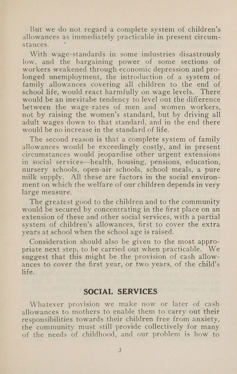 But we do not regard a complete system of children’s allowances as immediately practicable in present circum- stances. With wage-standards in some industries disastrously low, and the bargaining power of some sections of workers weakened through economic depression and pro- longed unemployment, the introduction of a system of family allowances covering all children to the end of school life, would react harmfully on wage levels. There would be an inevitabe tendency to level out the difference between the wage-rates of men and women workers, not by raising the women’s standard, but by driving all adult wages down to that standard, and in the end there would be no increase in the standard of life. The second reason is that a complete system of family allowances would be exceedingly costly, and in present circumstances would jeopardise other urgent extensions in social services—health, housing, pensions, education, nursery schools, open-air schools, school meals, a pure milk supply. All these are factors in the social environ- ment on which the welfare of our children depends in very large measure. The greatest good to the children and to the community would be secured by concentrating in the first place on an extension of these and other social services, with a partial system of children’s allowances, first to cover the extra years at school when the school age is raised. Consideration should also be given to the most appro- priate next step, to be carried out when practicable. We suggest that this might be the provision of cash allow- ances to cover the first year, or two years, of the child’s life. SOCIAL SERVICES Whatever provision we make now or later of cash allowances to mothers to enable them to carry out their responsibilities towards their children free from anxiety, the community must still provide collectively for many of the needs of childhood, and our problem is how to