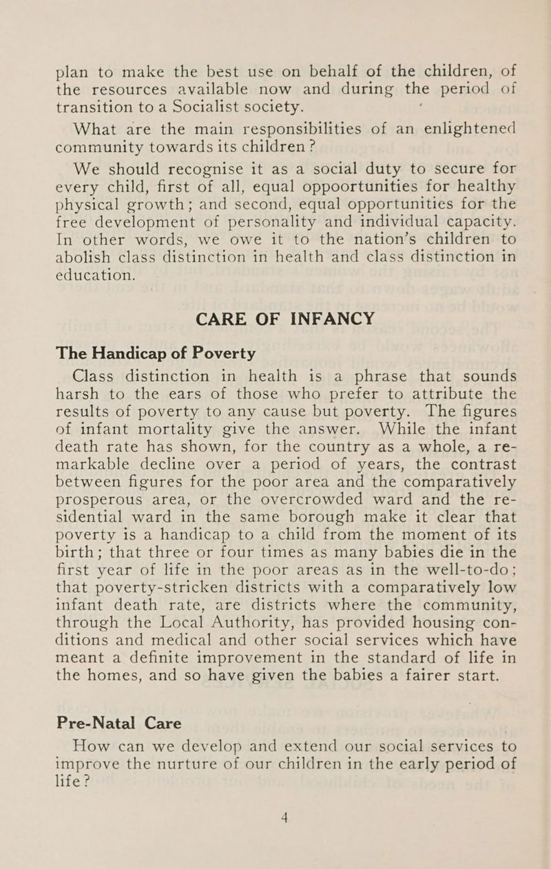 plan to make the best use on behalf of the children, of the resources available now and during the period of transition to a Socialist society. What are the main responsibilities of an enlightened community towards its children ? We should recognise it as a social duty to secure for every child, first of all, equal oppoortunities for healthy physical growth; and second, equal opportunities for the free development of personality and individual capacity. In other words, we owe it to the nation’s children to abolish class distinction in health and class distinction in education. CARE OF INFANCY The Handicap of Poverty Class distinction in health is a phrase that sounds harsh to the ears of those who prefer to attribute the results of poverty to any cause but poverty. The figures of infant mortality give the answer. While the infant death rate has shown, for the country as a whole, a re- markable decline over a period of years, the contrast between figures for the poor area and the comparatively prosperous area, or the overcrowded ward and the re- sidential ward in the same borough make it clear that poverty is a handicap to a child from the moment of its birth; that three or four times as many babies die in the first year of life in the poor areas as in the well-to-do; that poverty-stricken districts with a comparatively low infant death rate, are districts where the community, through the Local Authority, has provided housing con- ditions and medical and other social services which have meant a definite improvement in the standard of life in the homes, and so have given the babies a fairer start. Pre-Natal Care How can we develop and extend our social services to improve the nurture of our children in the early period of life?