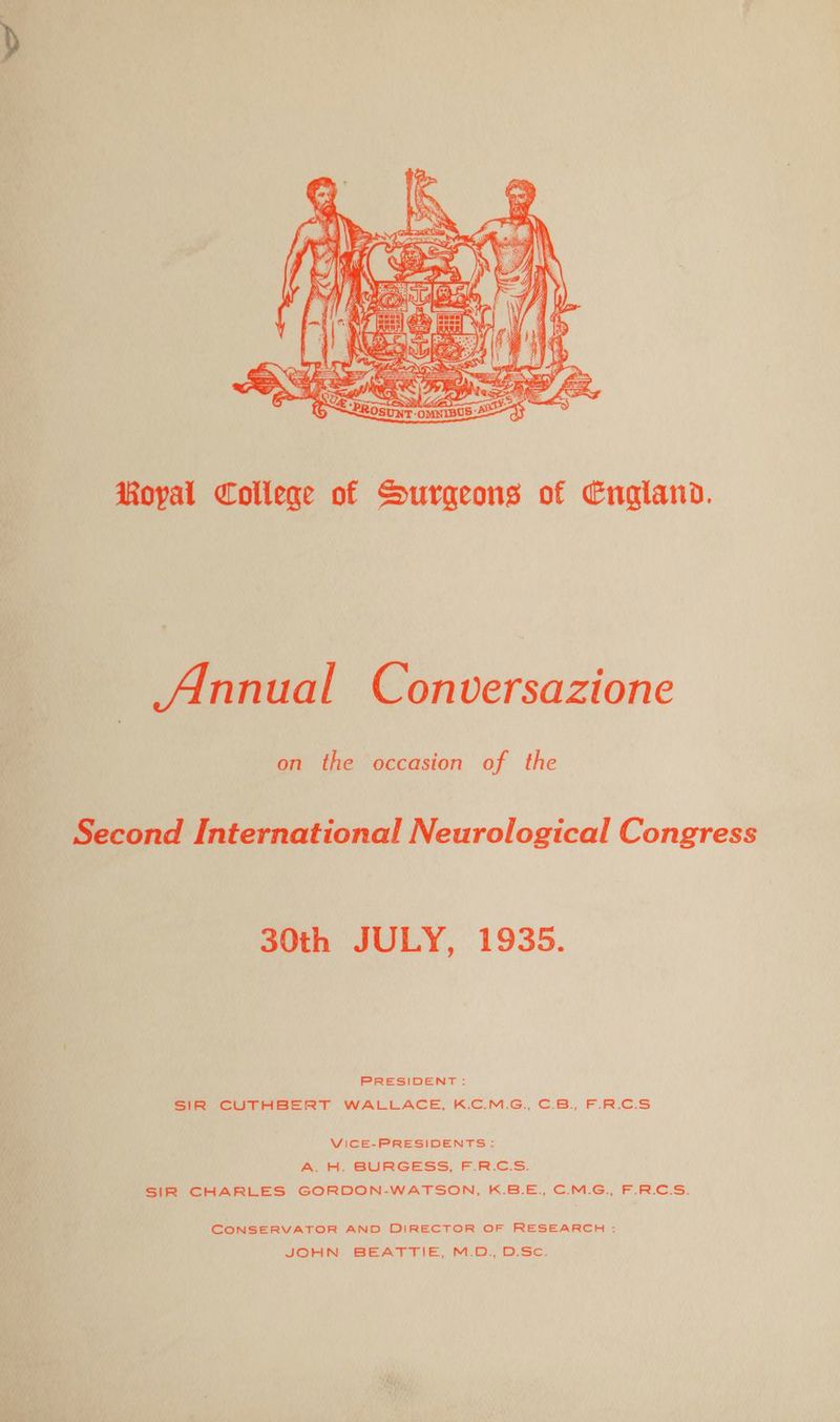 Royal College of Surgeons of England. _ Annual Conversazione on the occasion of the Second International Neurological Congress 30th JULY, 1935. PRESIDENT: SIR CUTHBERT WALLACE, K.C.M.G., C.B., F.R.C.S VICE-PRESIDENTS: A. H. BURGESS, F.R.C.S. SIR CHARLES GORDON-WATSON, K.B.E., C.M.G., F.R.C.S. CONSERVATOR AND DIRECTOR OF RESEARCH : JOHN BEATTIE, M.D: Disc.