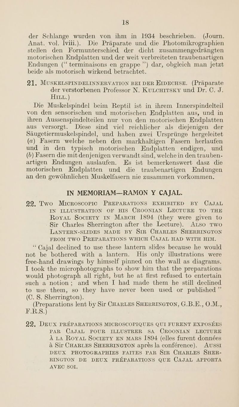 der Schlange wurden von ihm in 1934 beschrieben. (Journ. Anat. vol. lviii.). Die Praparate und die Photomikrographien stellen den Formunterschied der dicht zusammengedrangten motorischen Endplatten und der weit verbreiteten traubenartigen Endungen (‘“ terminaisons en grappe’’) dar, obgleich man jetzt beide als motorisch wirkend betrachtet. 21. MUSKELSPINDELINNERVATION BEI DER EIDECHSE. (Praparate der verstorbenen Professor N. KuLouirsKy und Dr. C. J. HI.) Die Muskelspindel beim Reptil ist in ihrem Innerspindelteil von den sensorischen und motorischen Endplatten aus, und in ihren Aussenspindelteilen nur von den motorischen Endplatten aus versorgt. Diese sind viel reichlicher als diejenigen der Saugetiermuskelspindel, und haben zwei Urspriinge hergeleitet (a) Fasern welche neben den markhaltigen Fasern herlaufen und in den typisch motorischen Endplatten endigen, und (6) Fasern die mit denjenigen verwandt sind, welche in den trauben- artigen Endungen auslaufen. Es ist bemerkenswert dasz die motorischen Endplatten und die traubenartigen Endungen an den gewohnlichen Muskelfasern nie zusammen vorkommen. IN MEMORIAM—RAMON Y CAJAL. 992, Two Microscopic PREPARATIONS EXHIBITED BY CAJAL IN ILLUSTRATION OF HIS CROONIAN LECTURE TO THE Roya Socrery In Marcu 1894 (they were given to Sir Charles Sherrington after the Lecture). ALso Two LANTERN-SLIDES MADE BY SIR CHARLES SHERRINGTON FROM TWO PREPARATIONS WHICH CAJAL HAD WITH HIM. ‘Cajal declined to use these lantern slides because he would not be bothered with a lantern. His only illustrations were free-hand drawings by himself pinned on the wall as diagrams. I took the microphotographs to show him that the preparations would photograph all right, but he at first refused to entertain such a notion; and when I had made them he still declined to use them, so they have never been used or published ” (C. 8. Sherrington). (Preparations lent by Sir CHARLES SHERRINGTON, G.B.E., O.M., F.R.S.) 92, DEUX PREPARATIONS MICROSCOPIQUES QUI FURENT EXPOSEES PAR CAJAL POUR ILLUSTRER SA CROONIAN LECTURE A LA Roya Soctety EN MARS [894 (elles furent données &amp; Sir CHARLES SHERRINGTON apres la conférence). AUSSI DEUX PHOTOGRAPHIES FAITES PAR SIR CHARLES SHER- RINGTON DE DEUX PREPARATIONS QUE CAJAL APPORTA AVEC SOI.
