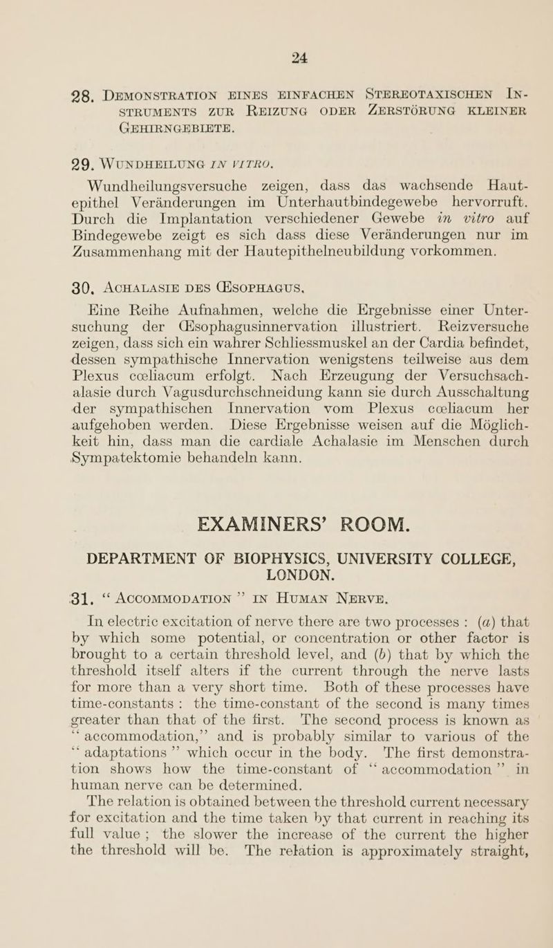 98. DEMONSTRATION EINES EINFACHEN STEREOTAXISCHEN [N- STRUMENTS ZUR REIZUNG ODER ZERSTORUNG KLEINER GEHIRNGEBIETE. 99, WUNDHEILUNG IN VITRO. Wundheilungsversuche zeigen, dass das wachsende Haut- epithel Veranderungen im Unterhautbindegewebe _hervorruft. Durch die Implantation verschiedener Gewebe in vitro auf Bindegewebe zeigt es sich dass diese Veranderungen nur im Zusammenhang mit der Hautepithelneubildung vorkommen. 30, ACHALASIE DES CHSOPHAGUS, Kine Reihe Aufnahmen, welche die Ergebnisse einer Unter- suchung der (ésophagusinnervation illustriert. Reizversuche zeigen, dass sich ein wahrer Schliessmuskel an der Cardia befindet, dessen sympathische Innervation wenigstens teilweise aus dem Plexus cceliacum erfolgt. Nach Erzeugung der Versuchsach- alasie durch Vagusdurchschneidung kann sie durch Ausschaltung der sympathischen Innervation vom Plexus cceliacum her aufgehoben werden. Diese Ergebnisse weisen auf die Méglich- keit hin, dass man die cardiale Achalasie im Menschen durch Sympatektomie behandeln kann. EXAMINERS’ ROOM. DEPARTMENT OF BIOPHYSICS, UNIVERSITY COLLEGE, LONDON. IN HuMAN NERVE. b 31, ‘‘ ACCOMMODATION ’ In electric excitation of nerve there are two processes : (a) that by which some potential, or concentration or other factor is brought to a certain threshold level, and (b) that by which the threshold itself alters if the current through the nerve lasts for more than a very short time. Both of these processes have time-constants : the time-constant of the second is many times greater than that of the first. The second process is known as ‘accommodation,’ and is probably similar to various of the ‘*‘ adaptations ’’ which occur in the body. The first demonstra- tion shows how the time-constant of “accommodation” in human, nerve can be determined. The relation is obtained between the threshold current necessary for excitation and the time taken by that current in reaching its full value; the slower the increase of the current the higher the threshold will be. The relation is approximately straight,