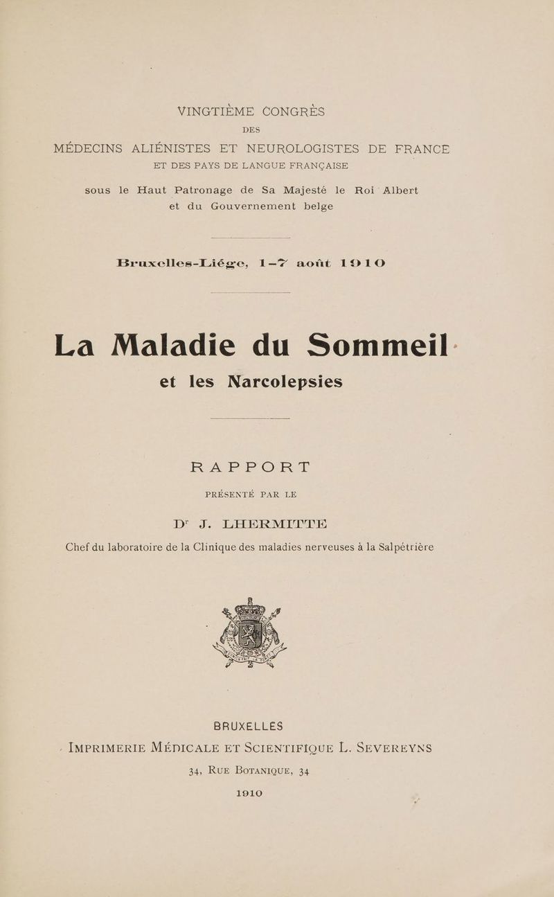 VINGTIÈME CONGRES DES MÉDECINS ALIÉNISTES ET NEUROLOGISTES DE FRANCE ET DES PAYS DE LANGUE FRANÇAISE sous le Haut Patronage de Sa Majesté le Roi Albert et du Gouvernement belge Bruxelles-Liége, 1-7 août 1910 La Maladie du Sommeil et les Narcolepsies RAP PORM PRÉSENTÉ PAR LE D° JF LÉHERMIFPFÉ Chef du laboratoire de la Clinique des maladies nerveuses à la Salpétrière 34, RUE BOTANIQUE, 34 1910