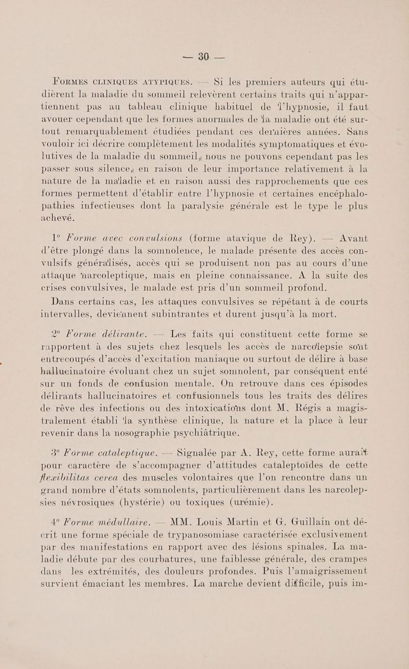 one FORMES CLINIQUES ATYPIQUES. -— Si les premiers auteurs qui étu- dièrent la maladie du sommeil relevèrent certains traits qui n’appar- tiennent pas au tableau clinique habituel de Thypnosie, il faut avouer cependant que les formes anormales de la maladie ont été sur- tout remarquablement étudiées pendant ces dernières années. Sans vouloir 161 décrire complètement les modalités symptomatiques et évo- lutives de la maladie du sommeil, nous ne pouvons cependant pas les passer sous silence, en raison de leur importance relativement à la nature de la maïladie et en raison aussi des rapprochements que ces formes permettent d'établir entre l’hypnosie et certaines encéphalo- pathies infectieuses dont la paralysie générale est le type le plus achevé. 1° Forme avec convulsions (forme atavique de Rey). — Avant d’être plongé dans la somnolence, le malade présente des accès con- vulsifs générallisés, accès qui se produisent non pas au cours d’une attaque ‘narcoleptique, mais en pleine connaissance. À la suite des crises convulsives, le malade est pris d’un sommeil profond. Dans certains cas, les attaques convulsives se répétant à de courts intervalles, deviennent subintrantes et durent jusqu’à la mort. 2° Forme délirante. — Les faits qui constituent cette forme se rapportent à des sujets chez lesquels les accès de narcolepsie sont entrecoupés d’accès d’excitation maniaque ou surtout de délire à base hallucinatoire évoluant chez un sujet somnolent, par conséquent enté sur un fonds de confusion mentale. On retrouve dans ces épisodes délirants hallucinatoires et confusionnels tous les traits des délires de rêve des infections ou des intoxications dont M. Régis a magis- tralement établi ‘la synthèse clinique, la nature et la place à leur revenir dans la nosographie psychiâätrique. 3° Forme cataleptique. — Signalée par A. Rey, cette forme auraït pour caractère de s'accompagner d’attitudes cataleptoïdes de cette flexibilitas cerea des muscles volontaires que l’on rencontre dans un œrand nombre d’états somnolents, particulièrement dans les narcolep- sies névrosiques (hystérie) ou toxiques (urémie). 4 Forme médullaire. — MM. Louis Martin et G. Guillain ont dé- crit une forme spéciale de trypanosomiase caractérisée exclusivement par des manifestations en rapport avec des lésions spinales. La ma- ladie débute par des courbatures, une faiblesse générale, des crampes dans les extrémités, des douleurs profondes. Puis l’amaigrissement survient émaciant les membres. La marche devient difficile, puis 1m-