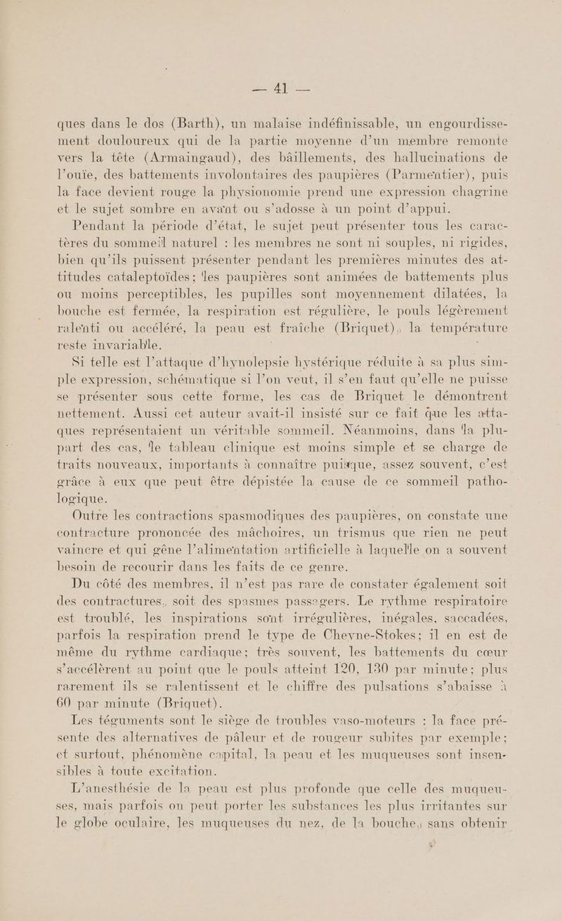 PR ER ques dans le dos (Barth), un malaise indéfinissable, un engourdisse- ment douloureux qui de la partie moyenne d’un membre remonte vers la tête (Armaingaud), des bâillements, des hallucinations de l’ouïe, des battements involontaires des paupières (Parmentier), puis la face devient rouge la physionomie prend une expression chagrine et le sujet sombre en avant ou s’adosse à un point d’appui. Pendant la période d’état, le sujet peut présenter tous les carac- tères du sommeil naturel : les membres ne sont n1 souples, n1 rigides, bien qu’ils puissent présenter pendant les premières minutes des at- titudes cataleptoïdes ; les paupières sont animées de battements plus ou moins perceptibles, les pupilles sont moyennement dilatées, Ia bouche est fermée, la respiration est régulière, le pouls légèrement ralenti ou accéléré, la peau est fraîche (Briquet); la température reste invariabile, | | Si telle est l’attaque d’hynolepsie hystérique réduite à sa plus sim- ple expression, schématique si l’on veut, il s’en faut qu’elle ne puisse se présenter sous cette forme, les cas de Briquet le démontrent nettement. Aussi cet auteur avait-il insisté sur ce fait que les ætta- ques représentaient un véritable sommeil. Néanmoins, dans a plu- part des cas, Île tableau clinique est moins simple et se charge de traits nouveaux, importants à connaître puitque, assez souvent, c’est orâce à eux que peut être dépistée la cause de ce sommeil patho- logique. Outre les contractions spasmodiques des paupières, on constate une contracture prononcée des mâchoires, un trismus que rien ne peut vaincre et qui gêne l’alimentation artificielle à laquelle on a souvent besoin de recourir dans les faits de ce genre. Du côté des membres, 1l n’est pas rare de constater également soit des contractures, soit des spasmes passagers. Le rythme respiratoire est troublé, les inspirations sont irrégulières, inégales, saccadées, parfois la respiration prend le type de Chevne-Stokes; 1l en est de même du rythme cardiaque; très souvent, les battements du cœur s’accélèrent au point que le pouls atteint 120, 130 par minute: plus rarement 1ls se ralentissent et le chiffre des pulsations s’abaisse à 60 par minute (Briquet). Les téguments sont le siège de troubles vaso-moteurs : la face pré- sente des alternatives de pâleur et de rougeur subites par exemple: et surtout, phénomène capital, la peau et les muqueuses sont insen- sibles à toute excitation. L’anesthésie de Ia peau est plus profonde que celle des muqueu- ses, mais parfois on peut porter les substances les plus irritantes sur Je globe oculaire, les muqueuses du nez, de 11 bouche, sans obtenir 4 F
