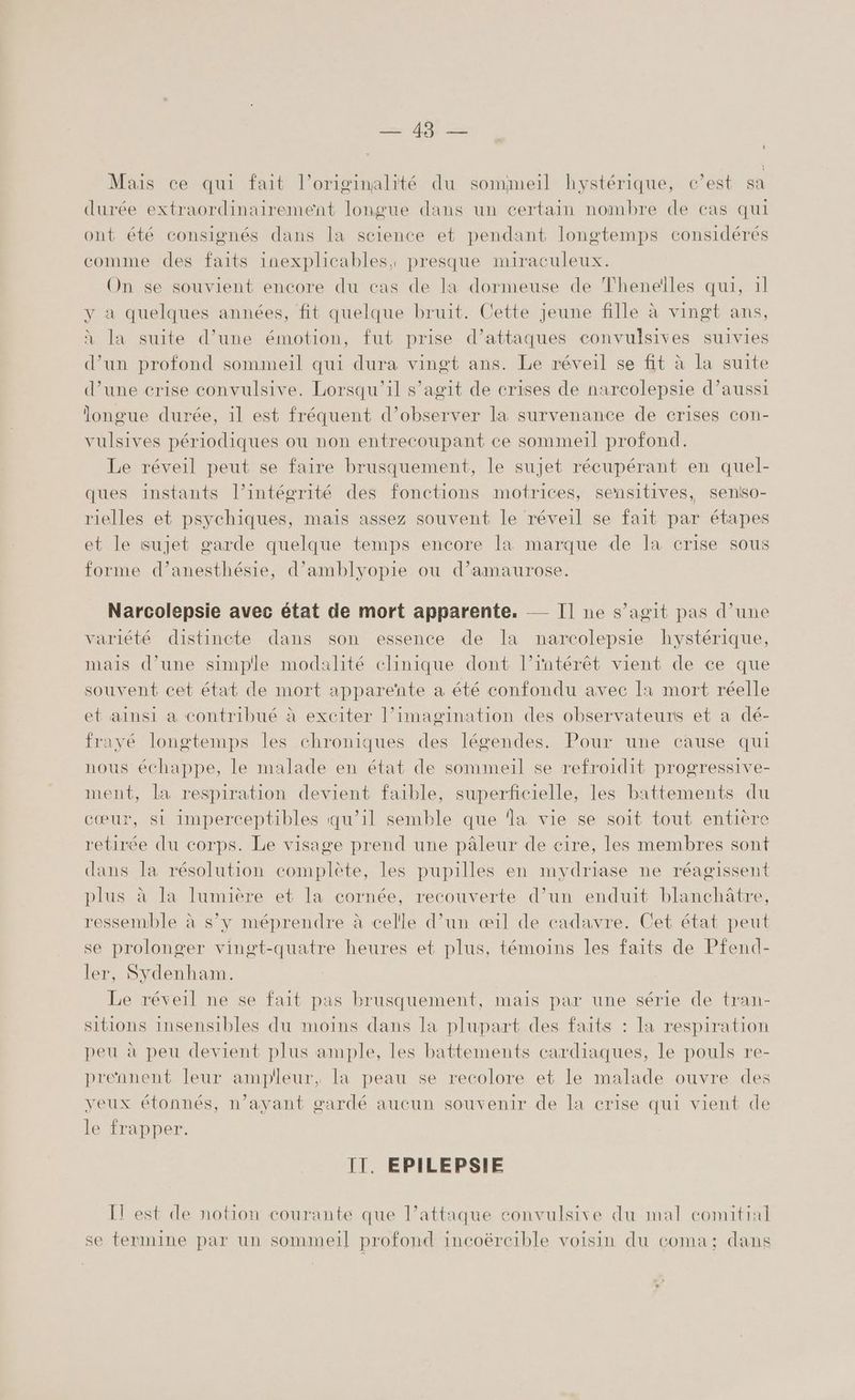 Mais ce qui fait l’originalité du sommeil hystérique, c’est sa durée extraordinairement longue dans un certain nombre de cas qui ont été consignés dans la science et pendant longtemps considérés comme des faits inexplicables, presque miraculeux. On se souvient encore du cas de la dormeuse de Theneïlles qui, 1l y à quelques années, fit quelque bruit. Cette jeune fille à vingt ans, à la suite d’une émotion, fut prise d'attaques convulsives suivies d’un profond sommeil qui dura vingt ans. Le réveil se fit à la suite d’une crise convulsive. Lorsqu'il s’agit de crises de narcolepsie d’aussi longue durée, il est fréquent d'observer la survenance de crises con- vulsives périodiques ou non entrecoupant ce sommeil profond. Le réveil peut se faire brusquement, le sujet récupérant en quel- ques instants l’intégrité des fonctions motrices, sensitives, seniso- rielles et psychiques, mais assez souvent le réveil se fait par étapes et le sujet garde quelque temps encore Ia marque de Ia crise sous forme d’anesthésie, d’amblyopie où d’amaurose. Narcolepsie avec état de mort apparente. Il ne s’agit pas d’une variété distincte dans son essence de la narcolepsie hystérique, mais d’une simple modalité clinique dont l’rntérêt vient de ce que souvent cet état de mort apparente a été confondu avec Ia mort réelle et ainsi a contribué à exciter l’imagination des observateurs et a dé- frayé longtemps les chroniques des légendes. Pour une cause qui nous échappe, le malade en état de sommeil se refroidit progressive- ment, la respiration devient faible, superficielle, les battements du cœur, si imperceptibles qu’il semble que ‘la vie se soit tout entière retirée du corps. Le visage prend une pâleur de eire, les membres sont dans la résolution complète, les pupilles en mydriase ne réagissent plus à la lumière et la cornée, recouverte d’un enduit blanchâtre, ressemble à s’y méprendre à celle d’un œ1l de cadavre. Cet état peut se prolonger vingt-quatre heures et plus, témoins les faits de Pfend- ler, Sydenham. Le réveil ne se fait pas brusquement, mais par une série de tran- sitions insensibles du moins dans la plupart des faits : Ia respiration peu à peu devient plus ample, les battements cardiaques, le pouls re- prennent leur ampleur, la peau se recolore et le malade ouvre des veux étonnés, n’ayant gardé aucun souvenir de la erise qui vient de le frapper. IT. EPILEPSIE IT est de notion courante que l’attaque convulsive du mal comitial se termine par un sommeil profond incoërcible voisin du coma; dans