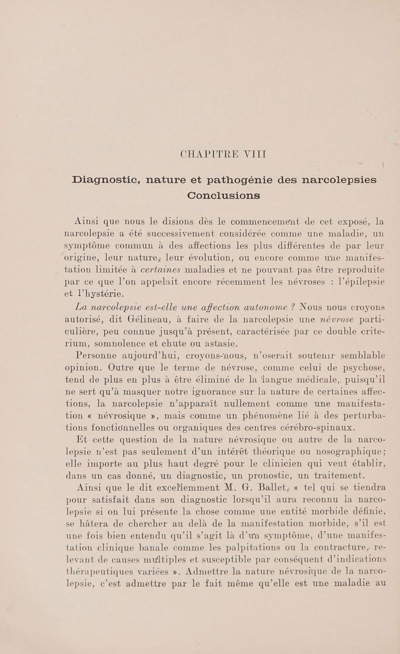Diagnostic, nature et pathogénie des narcolepsies Conclusions Ainsi que nous le disions dès le commencement de cet exposé, la narcolepsie a été successivement considérée comme une maladie, un symptôme commun à des affections les plus différentes de par leur origine, leur nature, leur évolution, ou encore comme une manifes- tation limitée à certaines maladies et ne pouvant pas être reproduite par ce que l’on appelait encore récemment les névroses : l’épilepsie et l’hystérie. La narcolepsie est-elle une affection autonome ? Nous nous croyons autorisé, dit Gélineau, à faire de la narcolepsie une névrose parti- culière, peu connue jusqu’à présent, caractérisée par ce double crite- rium, somnolence et chute ou astasie. Personne aujourd’hui, croyons-nous, n’oserait soutenir semblable opinion. Outre que le terme de névrose, comme celui de psychose, tend de plus en plus à être éliminé de la langue médicale, puisqu'il ne sert qu'à masquer notre ignorance sur la nature de certaines affec- tions, la narcolepsie n’apparaît nullement comme une manifesta- tion « névrosique », mais comme un phénomène lié à des perturba- tions fonctionnelles ou organiques des centres cérébro-spinaux. Et cette question de la nature névrosique ou autre de la narco- lepsie n’est pas seulement d’un intérêt théorique ou nosographique ; elle importe au plus haut degré pour le clinicien qui veut établir, dans un cas donné, un diagnostic, un pronostic, un traitement. Ainsi que le dit excellemment M. G. Ballet, « tel qui se tiendra pour satisfait dans son diagnostic lorsqu'il aura reconnu la narco- lepsie si on lui présente la chose comme une entité morbide définie, se hâtera de chercher au delà de la manifestation morbide, s’il est une fois bien entendu qu’il s’agit là d’un symptôme, d’une manifes- tation clinique banale comme les palpitations ou la contracture, re- levant de causes multiples et susceptible par conséquent d’indications thérapeutiques variées ». Admettre la nature névrosique de la narco- lepsie, c’est admettre par le fait même qu’elle est une maladie au
