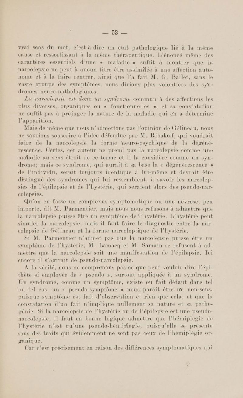 00 vrai sens du mot, c’est-à-dire un état pathologique lié à la même cause et ressortissant à la même thérapeutique. L’énoncé même des caractères essentiels d’une « maladie » suffit à montrer que la narcolepsie ne peut à aucun titre être assimilée à une affection auto- nome et à la faire rentrer, ainsi que l’a fait M. G. Ballet, sans le raste groupe des symptômes, nous dirions plus volontiers des syn- dromes neuro-pathologiques. | La narcolepsie est donc un syndrome commun à des affections les plus diverses, .organiques ou « fonctionnelles », et sa constatation ne suffit pas à préjuger la nature de la maladie qui en à déterminé l’apparition. Mais de même que nous n’admettons pas l’opinion de Gélineau, nous ne saurions souscrire à l’idée défendue par M. Ribakoff, qui voudrait faire de la narcolepsie la forme ‘neuro-psychique de la dégéné- rescence. Certes, cet auteur ne prend pas la narcolepsie comme une maladie au sens étroit de ce terme et 11 la considère comme un syn- drome ; mais ce syndrome, qui aurait à sa base la « dégénérescence » de l’individu, serait toujours identique à Iui-même et devrait être distingué des syndromes qui lui ressemblent, à savoir les narcolep- sies de l’épilepsie et de l’hystérie, qui seraient alors des pseudo-nar- colepsies. Qu'on en fasse un complexus symptomatique ou une névrose, peu importe, dit M. Parmentier, mais nous nous refusons à admettre que la narcolepsie puisse être un symptôme de l’hystérie. L'hystérie peut simuler la narcolepsie, mais 1l faut faire le diagnostic entre la nar- colepsie de Gélineau et la forme narcoleptique de l’hystérie. Si M. Parmentier n’admet pas que la narcolepsie puisse être un symptôme de hystérie, M. Lamacq et M. Samain se refusent à ad- mettre que la narcolepsie soit une manifestation de l’épilepsie. ci encore 1l s'agirait de pseudo-narcolepsie. À la vérité, nous ne comprenons pas ce que peut vouloir dire l’épi- thète si employée de « pseudo », surtout appliquée à un syndrome. Un syndrome, comme un symptôme, existe ou fait défaut dans tel ou tel cas, un « pseudo-symptôme » nous paraît être un non-sens, puisque symptôme est fait d'observation et rien que cela, et que la constatation d’un fait n'implique nullement sa nature et sa patho- génie. S1 la narcolepsie de l’hystérie ou de l’épilepsie est une pseudo- narcolepsie, 1l faut en bonne logique admettre que l’hémiplégie de l’hystérie n’est qu’une pseudo-hémipllégie, puisqu'elle se présente sous des traits qui évidemment ne sont pas ceux de l’hémiplégie or- ganique. Car c’est précisément en raison des différences symptomatiques qui
