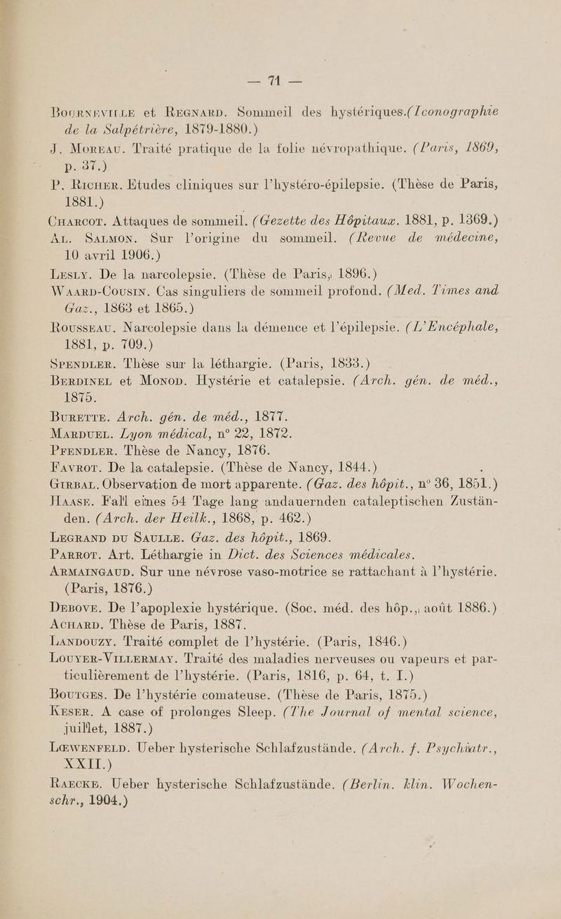 va JOURNEVILLE et REGNARD. Sommeil des hystériques.(/conographie de la Salpétrière, 1879-1880.) J. Moreau. Traité pratique de la folie névropathique. (Paris, 1869, Don) P. Ricner. Etudes cliniques sur l’hystéro-épilepsie. (Thèse de Paris, 1881.) Crarcor. Attaques de sommeil. (Gezette des Hôpitaux. 1881, p. 1369.) AL. SALMON. Sur l’origine du sommeil. (Revue de médecine, 10 avril 1906.) Leszy. De la narcolepsie. (Thèse de Paris, 1896.) Waarp-CousiN. Cas singuliers de sommeil profond. (Med. Times and Gaz., 1863 et 1865.) Rousseau. Narcolepsie dans la démence et l’épilepsie. (2° PAcpiaie, 1881,:p. 109.) SPENDLER. Thèse sur la léthargie. (Paris, 1833.) BerDiNEL et Mono. Hystérie et catalepsie. (Arch. gén. de méd., 1875. BurETTE. Arch. gén. de méd., 1877. MarDpuEez. Lyon médical, n° 22, 1872. PrENDLER. Thèse de Nancy, 1876. FavrorT. De la catalepsie. (Thèse de Nancy, 1844.) GrrBAL. Observation de mort apparente. (Gaz. des hôpit., n° 36, 1851. ) Jaase. Fall eines 54 Tage lang andauernden cataleptischen 7 ustän- den. (Arch. der Heilk., 1868, p. 462.) LEGRAND DU SAULLE. Gaz. des hôpit., 1869. Parrot. Art. Léthargie in Dict. des Sciences médicales. ARMAINGAUD. Sur une névrose vaso-motrice se rattachant à l’hystérie. (Paris, 1876.) Degove. De l’apoplexie hystérique. (Soc. méd. des hôp.,; août 1886.) AcHARD. Thèse de Paris, 1887. LanpouzY. Traité complet de l’hystérie. (Paris, 1846.) LouyERr-VILLERMAY. Traité des maladies nerveuses ou vapeurs et par- ticulièrement de l’hystérie. (Paris, 1816, p. 64, t. I.) BourGes. De l’hystérie comateuse. (Thèse de Paris, 1875.) KESER. À case of prolonges Sleep. (T'he Journal of mental science, juillet, 1887.) LŒwEenNFELD»D. Ueber hysterische Schlafzustände. (Arch. f. Psychiatr., XXII.) Rarcke. Ueber hysterische Schlafzustände, (Berlin. klin. Wochen-