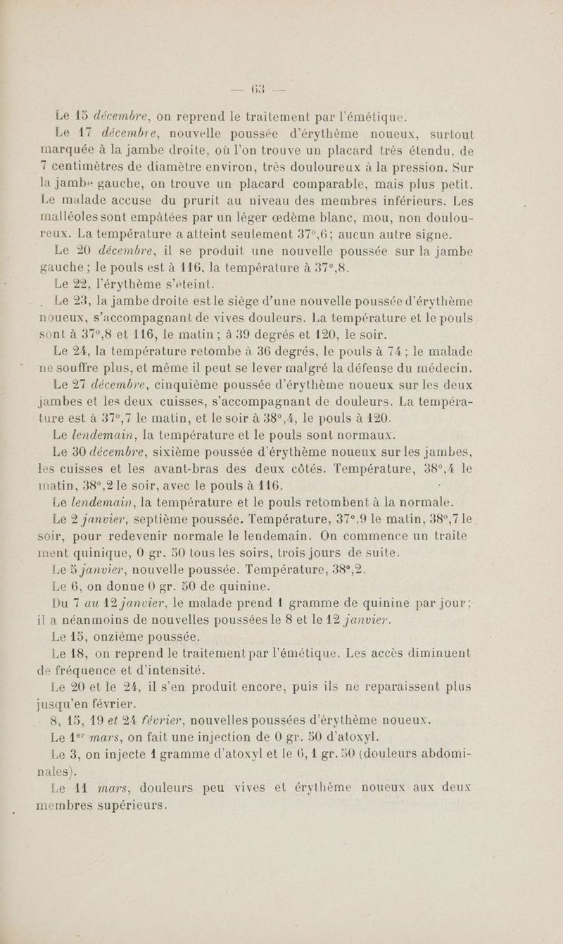 LORS Le 15 décembre, on reprend Le traitement par l’'émétique. Le 17 décembre, nouvelle poussée d’érythème noueux, surtout marquée à la jambe droite, où l’on trouve un placard très étendu, de 7 centimètres de diamètre environ, très douloureux à la pression. Sur la jambe gauche, on trouve un placard comparable, mais plus petit. Le malade accuse du prurit au niveau des membres inférieurs. Les malléoles sont empètées par un léger œdème blanc, mou, non doulou- reux. La température a atteint seulement 37°,6; aucun autre signe. Le 20 décembre, il se produit une nouvelle poussée sur la jambe gauche ; le pouls est à 116, la température à 37°,8. Le 22, l'érythème s’eteint. Le 23, la jambe droite est le siège d’une nouvelle poussée d'érythème noueux, s’accompagnant de vives douleurs. La température et le pouls sont à 37°,8 et 116, le matin ; à 39 degrés et 120, le soir. Le 24, la température retombe à 36 degrés, le pouls à 74 ; le malade ne souffre plus, et même il peut se lever malgré la défense du médecin. Le 27 décembre, cinquième poussée d'érythème noueux sur les deux Jambes et les deux cuisses, s’accompagnant de douleurs. La tempéra- ture est à 37°,7 le matin, et le soir à 38°,4, le pouls à 120. Le lendemain, la température et le pouls sont normaux. Le 30 décembre, sixième poussée d’érythème noueux sur les jambes, les cuisses et les avant-bras des deux côtés. Température, 38°,4 le matin, 38°,2 le soir, avec le pouls à 116. Le lendemain, la température et le pouls retombent à la normale. Le 2 janvier, septième poussée. Température, 37°,9 le matin, 38°,7 le soir, pour redevenir normale le lendemain. On commence un traite ment quinique, 0 gr. 50 tous les soirs, trois jours de suite. Le 5 janvier, nouvelle poussée. Température, 38°,2. Le 6, on donne 0 gr. 50 de quinine. Du 7 au 12 janvier, le malade prend 1 gramme de quinine par jour; il a néanmoins de nouvelles poussées le 8 et le 12 panvier. Le 45, onzième poussée. Le 18, on reprend le traitement par l’émétique. Les accès diminuent de fréquence et d'intensité. | Le 20 et le 24, il s’en produit encore, puis ils ne reparaissent plus jusqu'en février. 8, 15, 19 ef 24 février, nouvelles poussées d’érythème noueux. Le 1° mars, on fait une injection de 0 gr. 50 d’atoxyl. Le 3, on injecte À gramme d’atoxyl et le 6,1 gr. 50 (douleurs abdomi- nales). Le A1 mars, douleurs peu vives et érythème noueux aux deux membres supérieurs.