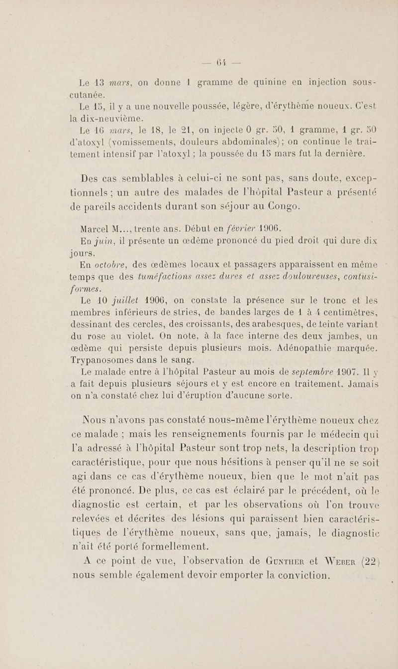 SE NOUE Le 13 mars, on donne 1 gramme de quinine en injection sous- cutanée. Le 15, il y a une nouvelle poussée, légère, d'érythème noueux. C'est la dix-neuvième. Le 16 mars, Je 18, le 21, on injecte 0 gr. 50, 1 gramme, 1 gr. 50 d’atoxyl (vomissements, douleurs abdominales); on continue le trai- tement intensif par l’atoxyl ; la poussée du 15 mars fut la dernière. Des cas semblables à celui-ci ne sont pas, sans doute, excep- tionnels : un autre des malades de l'hôpital Pasteur a présenté de pareils accidents durant son séjour au Congo. Marcel M..., trente ans. Début en février 1906. Eo juin, il présente un œdème prononcé du pied droit qui dure dix jours. En octobre, des œdèmes locaux et passagers apparaissent en même temps que des fuméfactions assez dures et assez douloureuses, contusi- formes. Le 10 juillet 1906, on constate la présence sur le tronc et les membres inférieurs de stries, de bandes larges de 41 à 4 centimètres, dessinant des cercles, des croissants, des arabesques, de teinte variant du rose au violet. On note, à la face interne des deux jambes, un œdème qui persiste depuis plusieurs mois. Adénopathie marquée. Trypanosomes dans le sang. Le malade entre à l'hôpital Pasteur au mois de septembre 1907. I y a fait depuis plusieurs séjours et y est encore en traitement. Jamais on n’a constaté chez lui d’éruption d’aucune sorte. Nous n'avons pas constaté nous-même l’érythème noueux chez ce malade ; mais les renseignements fournis par le médecin qui l’a adressé à l'hôpital Pasteur sont trop nets, la description trop caractéristique, pour que nous hésitions à penser qu'il ne se soit agi dans ce cas d'érythème noueux, bien que le mot n'ait pas été prononcé. De plus, ce cas est éclairé par le précédent, où le diagnostic est certain, et par les observations où l'on trouve relevées et décrites des lésions qui paraissent bien caractéris- tiques de l'érythème noueux, sans que, jamais, le diagnostic n'ait été porté formellement. A ce point de vue, l'observation de Guxruer et Werer (22) nous semble également devoir emporter la conviction.