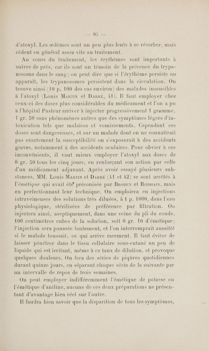 RC; Die d'atoxyl. Les œdèmes sont un peu plus lents à se résorber, mais cèdent en général assez vite au traitement. Au cours du traitement, les érythèmes sont importants à suivre de près, car ils sont un témoin de la présence du trypa- nosome dans le sang; on peut dire que si l'érythème persiste ou apparaît, les trypanosomes persistent dans la circulation. On trouve ainsi (10 p. 100 des cas environ) des malades insensibles à l'atoxyl (Louis Martin et Darré, 41). Il faut employer chez ceux-ci des doses plus considérables du médicament et l'on a pu à l'hôpital Pasteur arriver à injecter progressivement 1 gramme, 1 gr. 50 sans phénomènes autres que des symptômes légers d'in- toxicalion tels que malaises et vomissements. Cependant ces doses sont dangereuses, et sur un malade dont on ne connaîtrait pas exactement la susceptibilité on s’exposerait à des accidents graves, notamment à des accidents oculaires. Pour obvier à ces inconvénients, il vaut mieux employer l’atoxyl aux doses de 0 gr. 50 tous les cinq jours, en renforçant son action par celle d'un médicament adjuvant. Après avoir essayé plusieurs sub- stances, MM. Louis Marrix et Darré (41 et 42) se sont arrêtés à l'émétique qui avait été préconisée par Bronex et Ropnain, mais en perfectionnant leur technique. On emploiera en injections intraveineuses des solutions très diluées, à 4 p. 1060, dans l'eau physiologique, stérilisées de préférence par filtration. On injectera ainsi, aseptiquement, dans une veine du pli du coude, 100 centimètres cubes de la solution, soit 0 gr. 10 d’émétique: l'injection sera poussée lentement, et l’on interromprait aussitôt si le malade toussait, ce qui arrive rarement. Il faut éviter de laisser pénétrer dans le tissu cellulaire sous-cutané un peu de liquide qui est irritant, même à ce taux de dilution, et provoque quelques douleurs. On fera des séries de piqüres quotidiennes durant quinze jours, en séparant chaque série de la suivante par un intervalle de repos de trois semaines. On peut employer indifféremment l'émétique de potasse ou l’'émétique d'aniline, aucune de ces deux préparations ne présen- tant d'avantage bien réel sur l’autre. Il faudra bien savoir que la disparition de tous les symptômes,