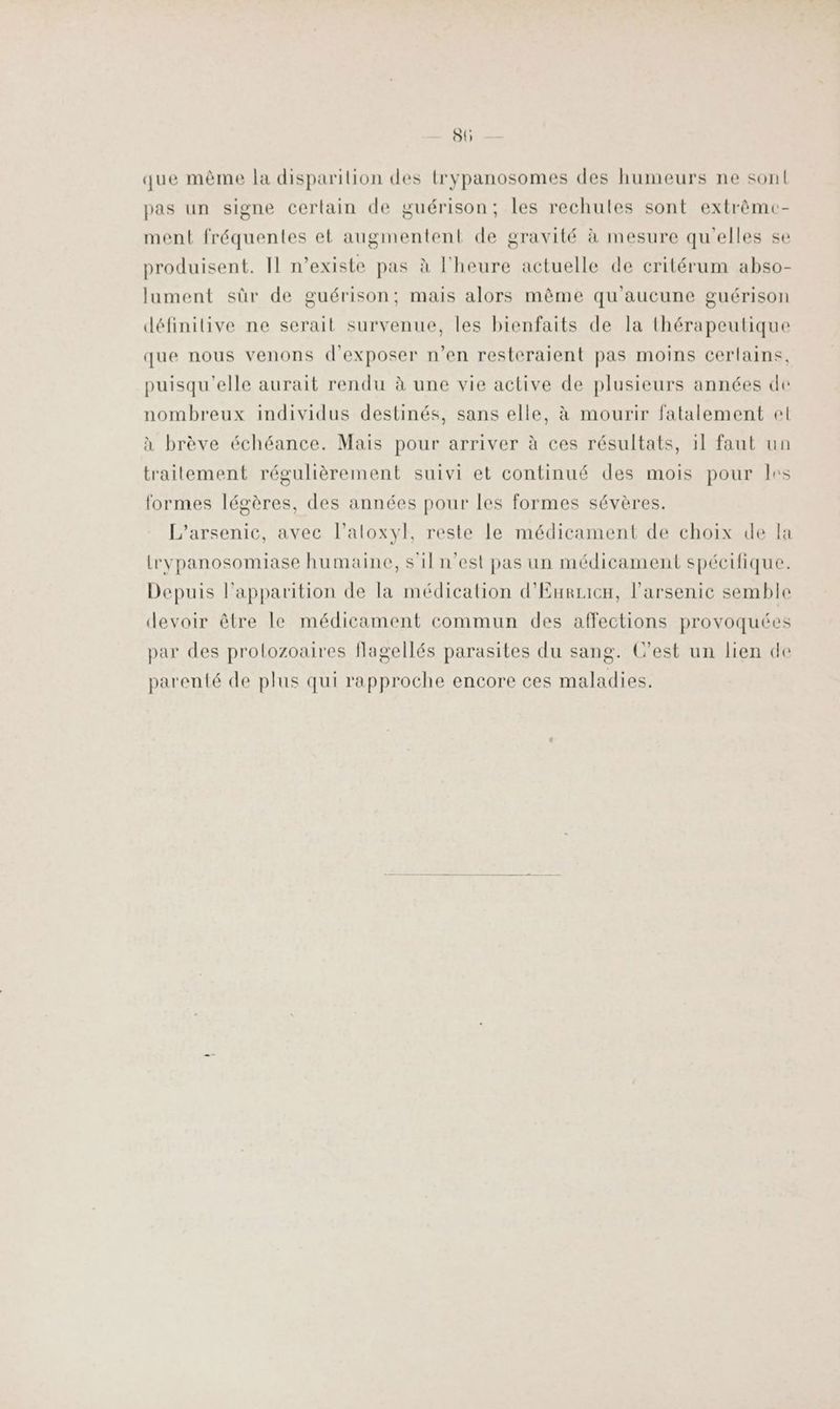 SU que même la disparilion des trypanosomes des humeurs ne sont pas un signe certain de guérison; les rechules sont extrèmc- ment fréquentes et augmentent de gravité à mesure qu'elles se produisent. Il n’existe pas à l'heure actuelle de critérum abso- lument sûr de guérison; mais alors même qu'aucune guérison définilive ne serait survenue, les bienfaits de la thérapeutique que nous venons d'exposer n’en resteraient pas moins cerlains, puisqu'elle aurait rendu à une vie active de plusieurs années de nombreux individus destinés, sans elle, à mourir fatalement el à brève échéance. Mais pour arriver à ces résultats, 11 faut un traitement régulièrement suivi et continué des mois pour les formes légères, des années pour les formes sévères. L’arsenic, avec l’aloxyl, reste le médicament de choix de la rvpanosomiase humaine, s'il n’est pas un médicament spécifique. Depuis l'apparition de la médication d'Eurricn, l’arsenic semble devoir être le médicament commun des affections provoquées par des prolozoaires flagellés parasites du sang. C’est un lien de parenté de plus qui rapproche encore ces maladies.