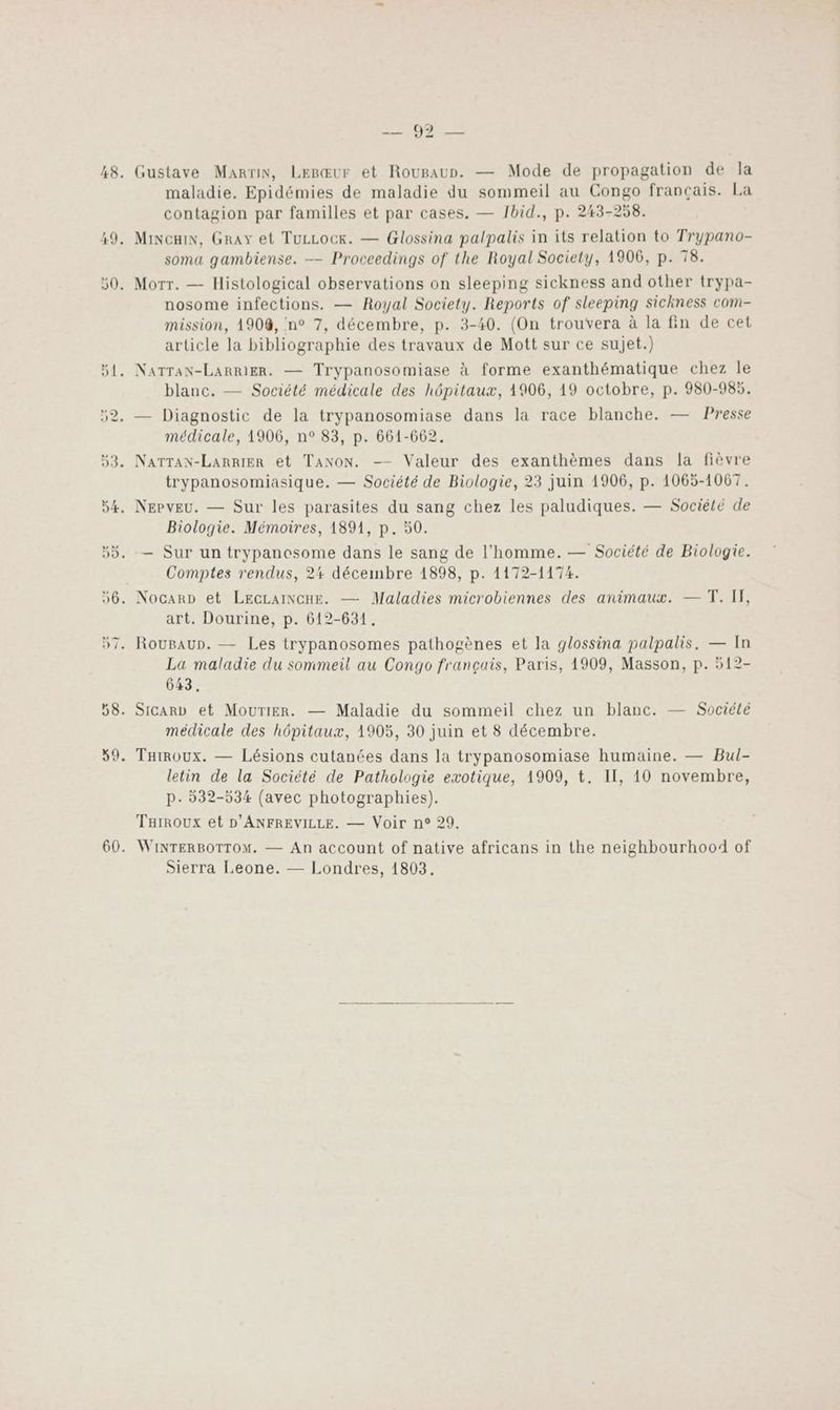 Sn 48. Gustave Marvin, Lesœur et Roupaur. — Mode de propagation de la maladie. Epidémies de maladie du sommeil au Congo français. La contagion par familles et par cases. — Ibid., p. 243-258. 49. Mincain, Gray et TuzLock. — Glossina palpalis in its relation to Trypano- soma gambiense. — Proceedings of the Royal Society, 1906, p. 78. 50. Morr. — Histological observations on sleeping sickness and other trypa- nosome infections. — Royal Society. Reports of sleeping Sichness com- mission, 1908, n° 7, décembre, p. 3-40. (On trouvera à la fin de cet article la bibliographie des travaux de Mott sur ce sujet.) 51, NATTaN-LaRRIER. — Trypanosomiase à forme exanthématique chez le blanc. — Société médicale des hôpitaux, 1906, 19 octobre, p. 980-985. 52. — Diagnostic de la trypanosomiase dans la race blanche. — Presse médicale, 1906, n° 83, p. 661-662. 53. NATTAN-LaRRIER et TaNoN. —— Valeur des exanthèmes dans la fièvre trypanosomiasique. — Société de Biologie, 23 juin 1906, p. 1065-1067. 54. NePvEu. — Sur les parasites du sang chez les paludiques. — Société de Biologie. Mémoires, 1891, p. 50. 55. — Sur un trypanesome dans le sang de l'homme. — Société de Biologie. Comptes rendus, 24 décembre 1898, p. 1172-1174. 56. Nocarp et LEGLAINCHE. — Maladies microbiennes des animaux. — T. I, art. Dourine, p. 612-631. 57. RouBaun. — Les trypanosomes pathogènes et la glossina palpalis. — In La maladie du sommeil au Congo français, Paris, 1909, Masson, p. 512- 643. 58. Sicarv et MourtiEr. — Maladie du sommeil chez un blanc. — Société médicale des hôpitaux, 1905, 30 juin et 8 décembre. 59. Tairoux. — Lésions cutanées dans la trypanosomiase humaine. — Bul- letin de la Société de Pathologie exotique, 1909, t. II, 10 novembre, p- 532-534 (avec photographies). Turroux et D'ANFREVILLE. — Voir n° 29. 60. WINTERBOTTOM. — An account of native africans in the neighbourhood of Sierra Leone. — Londres, 1803.