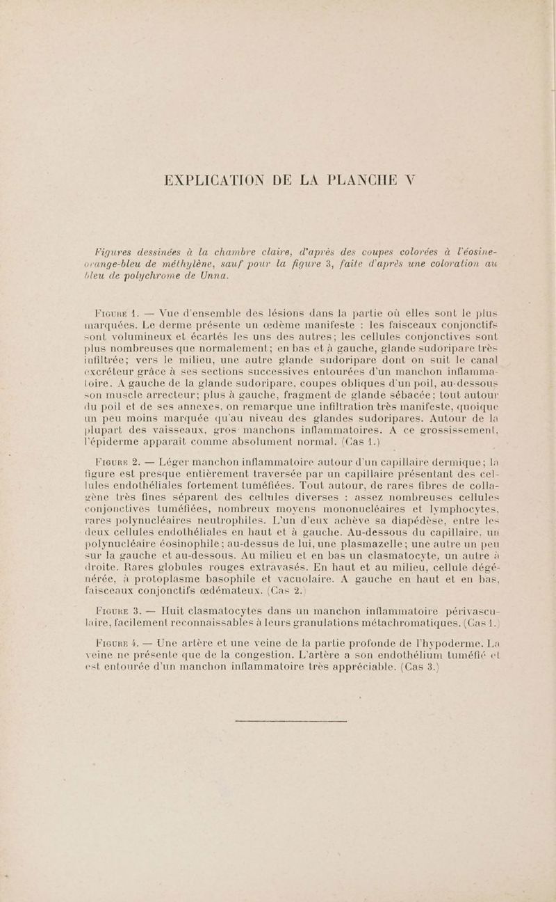 EXPLICATION DE LA PLANCHE V Figures dessinées à la chambre claire, d'après des coupes colorées à l'éosine- orange-bleu de métlhylène, sauf pour la fiqure 3, faite d'après une coloration au bleu de polychrome de Unna. Frôure 1. — Vue d'ensemble des lésions dans la partie où elles sont le plus marquées. Le derme présente un œdème manifeste : les faisceaux conjonctifs sont volumineux et écartés les uns des autres; les cellules conjonctives sont plus nombreuses que normalement; en bas et à gauche, glande sudoripare très infiltrée; vers le milieu, une autre glande sudoripare dont on suit le canal excréteur grâce à ses sections successives entourées d'un manchon inflamma- toire. À gauche de la glande sudoripare, coupes obliques d'un poil, au-dessous -on muscle arrecteur; plus à gauche, fragment de glande sébacée; tout autour du poil et de ses annexes, on remarque une infiltralion très manifeste, quoique un peu moins marquée qu'au niveau des glandes sudoripares. Autour de Ia plupart des vaisseaux, gros: manchons inflammatoires. A ce grossissement, l'épiderme apparait comme absolument normal. (Cas 1.) Fréeure 2. — Léger manchon inflammatoire autour d'un capillaire dermique; la ligure est presque entièrement traversée par un capillaire présentant des cel- lules endothéliales fortement tuméfiées. Tout autour, de rares fibres de colla- wène très fines séparent des cellules diverses : assez nombreuses cellules conjonctives tuméfiées, nombreux moyens mononucléaires et lymphocytes, rares polynucléaires neutrophiles. L'un d'eux achève sa diapédèse, entre les deux cellules endothéliales en haut et à gauche. Au-dessous du capillaire, un polynucléaire éosinophile ; au-dessus de lui, une plasmazelle ; une autre un peu sur la gauche et au-dessous. Au milieu et en bas un clasmatocyte, un autre à droite. Rares globules rouges extravasés. En haut et au milieu, cellule dégé- nérée, à protoplasme basophile et vacuolaire. À gauche en haut et en bas, faisceaux conjonctifs œdémateux. (Cas 2.) FiGukE 3. — Huit clasmatocytes dans un manchon inflammatoire périvascu- lire, facilement reconnaissables à leurs granulations métachromatiques. (Cas 1. FIGURE 4. — Une artère et une veine de la partie profonde de l'hypoderme. La veine ne présente que de la congestion. L'artère a son endothélium tuméfié et est entourée d’un manchon inflammatoire très appréciable. (Cas 3.)