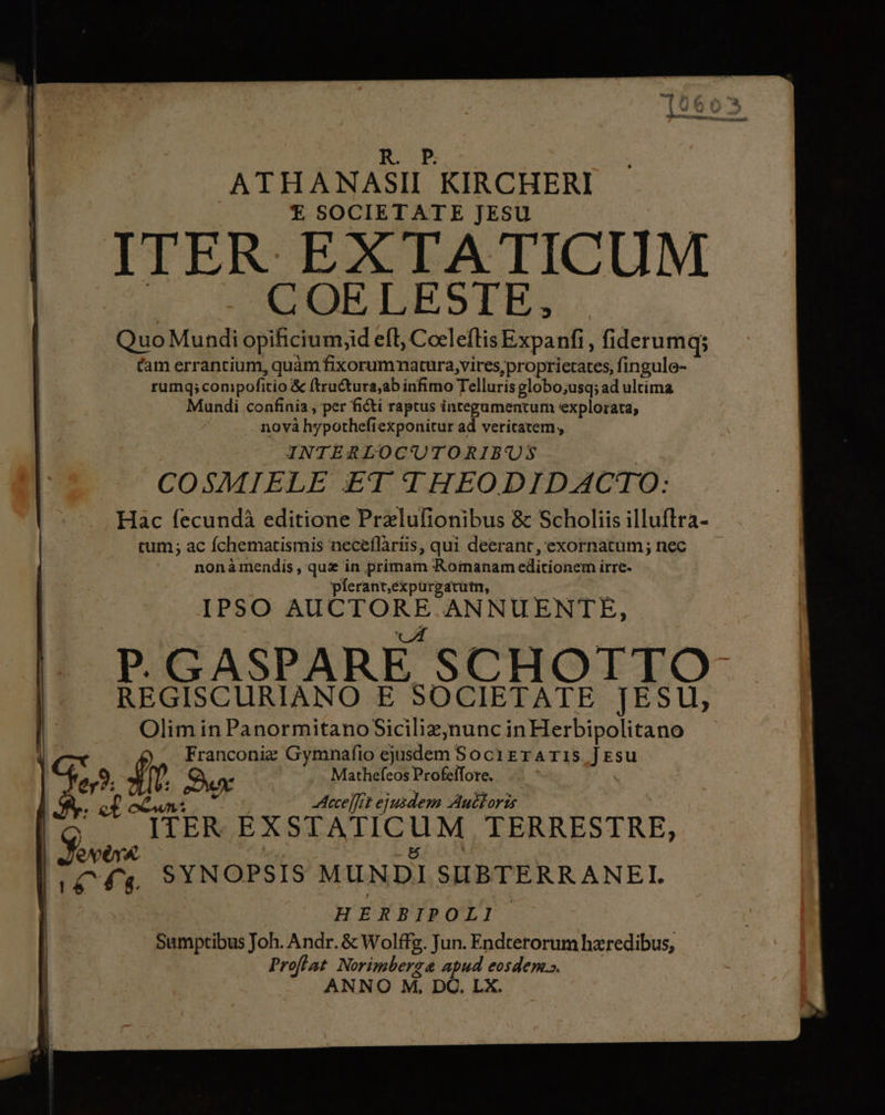 ATHANASII KIRCHERI E SOCIETATE JESU ITER EXTA TICUM COELESTE, Quo Mundi opificium;id eft, Cocleflis Expanfi , fiderumq; Cam errantium, quàm E ammdnira iios proprietates, fingule- rumq; compofitio &amp; ftructura,ab infimo Telluris globo;usq; ad ultima Mundi confinia , per ficti raptus integumentum explorata, nova hypothefi iexponitur ad veritatem, INTERLOCUTORIBUS COSMIELE ET. THEO DID ACTO: Hac fecundà editione Prelufionibus &amp; Scholiis illuftra- tum; ac fchematismis neceflàriis, qui deerant, exornatum; nec nonàmendis , quz in primam Romanam editionem irre- píerant,expurgavutn, IPSO pel ANNUENTE, P.GASPARE SCHOTTO REGISCURIANO E SOCIETATE JESU, Olim in PanormitanoSicilizj)nunc in Herbipolitano | Franconiz Gymnafio didecr Socirraris Jesu er? £r Due . Mathefeos Profeífore. m ex Aece]fct ejusdem Auttoris
