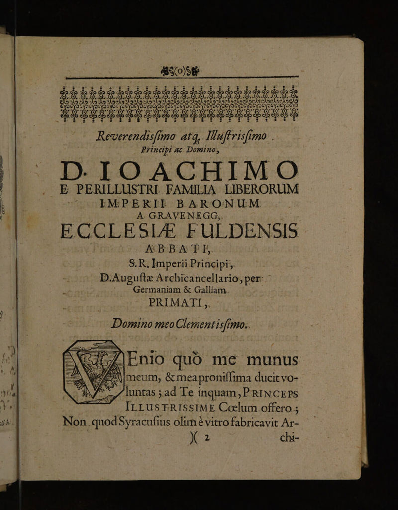 | — ihtkbhktktkkkktke ke Eee PREZESPISPSSOOHPPPISPTE UPS Reverendisftmo atq, Iuffrisftmo . Principi AC Domino E PERILLUSTRI FAMILIA. LIBERORUM f IMPERILE BARONUM | A GRAVENEGG, $ ECCLESIAE FULDENSIS K&amp;BBATE S. R, Imperii Principi; D.Auguflz Archicancellario; per: Gérmaniam &amp; Galliam. PRIMATI,, Domino meo Clement is[Imo.. P el bs r 2 -  ZLnio quoó me munus W^ SA NW M. Z2 meum, &amp;mea proniflima ducit vo- ANZ 7luntas ;ad Te : inquam; P RINCEPS Y Hn c ME Coelum. offero 5 dis] Non quodSyracufius olim é vitro fabricavit Ar- | N32 chi-
