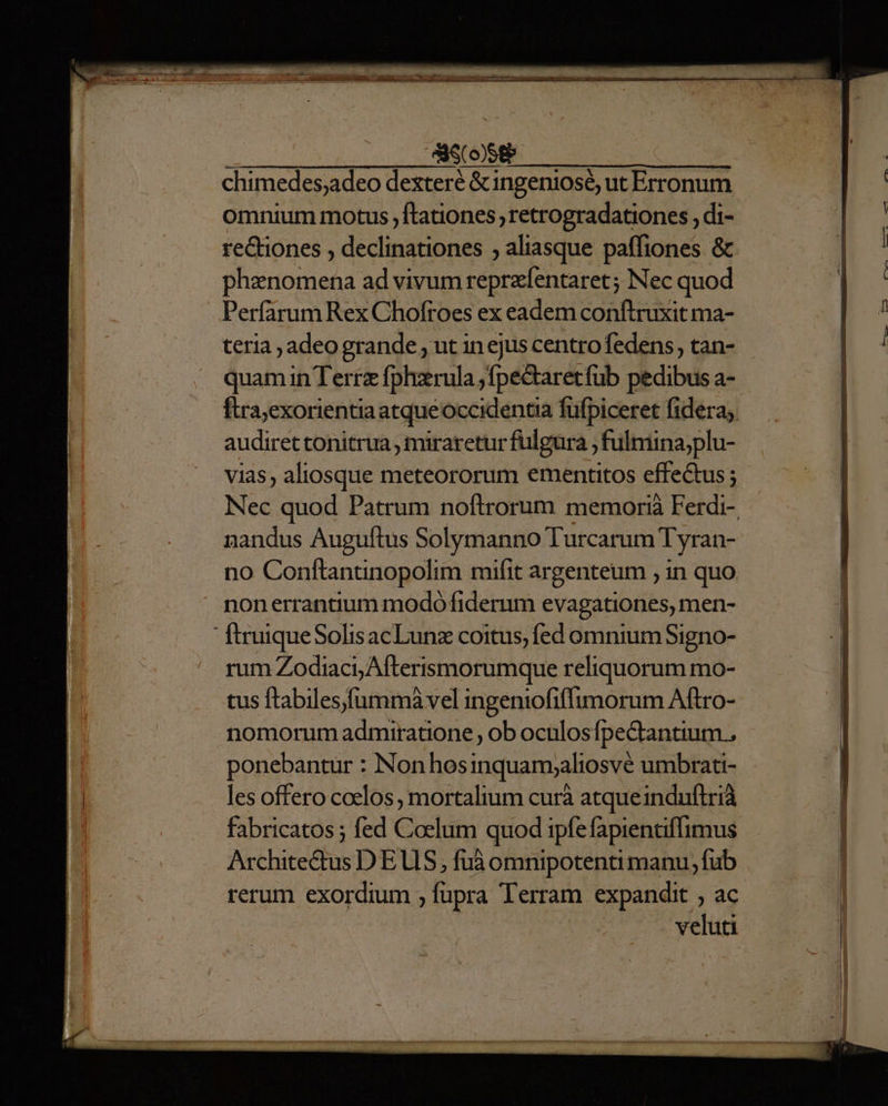 — MÀ — F o—— r X — À rorem —ÓÓ E , NMOSNRNCTE Cs o A War 00^ Pop Wl CONDES DONHISoario B ovbam aeri —— SINON ESEUNMESD, D: digi Re ANIMUS chimedes;adeo dexteré &ingeniosé, ut Erronum omnium motus ,ftationes retrogradationes , di- rectiones , declinationes ; aliasque paffiones & phanomena ad vivum reprzfentaret; Nec quod Perfarum Rex Chofroes ex eadem conftruxit ma- teria , adeogrande , ut in ejus centrofedens, tan- quam in Terrz fplerula ,fpeQiaretfub pedibus a- ftra;exorientia atqueoccidentia füfpiceret fidera; audiret tonitrua , miraretur fulgura ; fulmina;plu- vias, aliosque meteororum ementitos effe&us ; nandus Auguftus Solymanno Turcarum Tyran- no Conftantinopolim mifit argenteum , in quo nonerrantium modo fiderum evagationes, men-  firuiqueSolisacLunz coitus, fed omnium Signo- rum Zodiaci, Afterismorumque reliquorum mo- tus ftabiles)fummàvel ingeniofiffimorum Aftro- nomorum admiratione , ob oculosfpe&tantium., ponebantur : Non hosinquamsaliosvé umbrati- les offero coelos , mortalium curà atqueinduftrià fabricatos ; fed Coelum quod ipfefapientiflimus Archite&tus DEUS, fuà omnipotenti manu, fub rerum exordium ; fupra Terram expandit , ac veluti