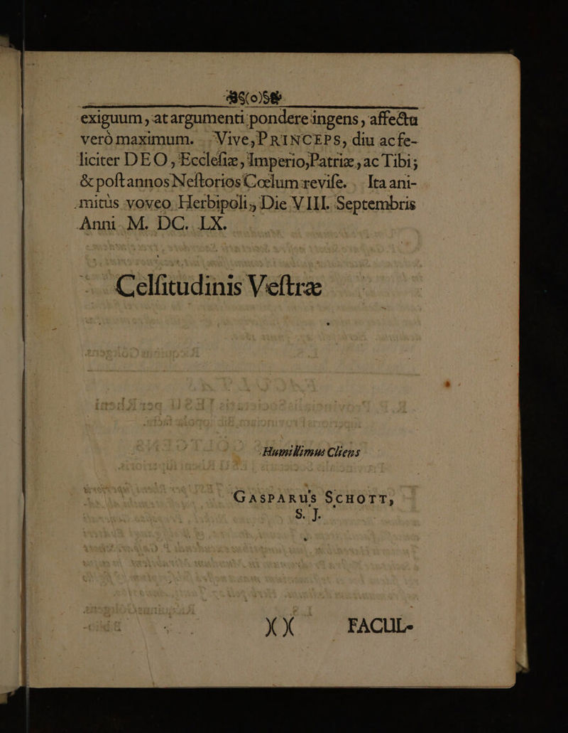 | deco) exiguum, at argu pent pondere ingens, affecta veró maximum. . Vive; PRINCEPS, diu acfe- liciter DEO, Beda; Imperio;Patriz ; ac Tibi; &amp; poft annos STO Coslum revife. .. Itaani- mitus voveo Herbipoli; Die V III. Septembris Anni. M. D. LX. / Cdlicadinis Veftra GasPARUS Scuorr, XX FACUL-