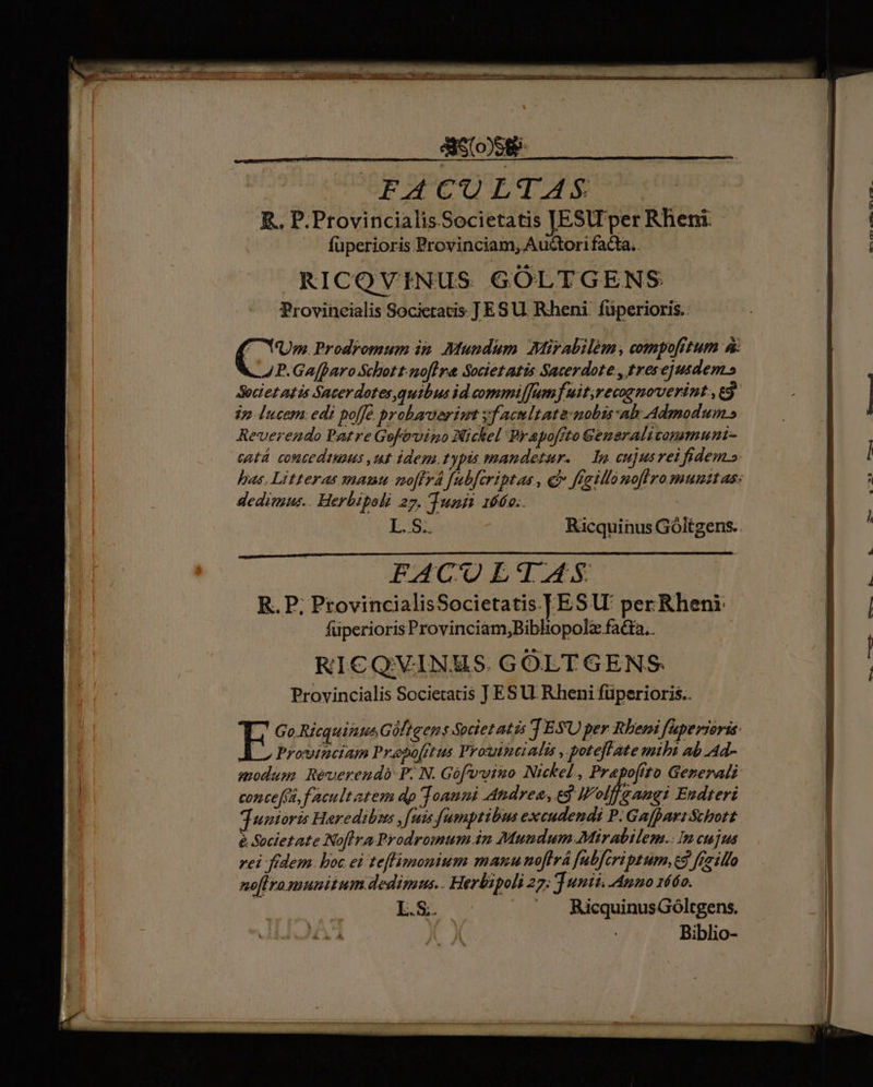 aom FACULTAS R.. P. Provincialis Societatis [JESlT per Rheni. fuperioris Provinciam, Auctori facta. RICOVINUS GÓLTGENS Provincialis Societatis. ] ES U. Rheni. füperioris.. NUm. Prodromum in. Mundum. Mirabilem, compofrtum à: P.Ga(paro Schott. nofira Societ atis Sacerdote , tresejusdem.» Societ atis Sacerdotes,qutbus id commilJumf uit;recopmoverint:, ej. jp. lucern.edi po[fé. probaverimt facultate: nobis sah Admodum.» Reverendo Patre Gofévino Nickel Prapoffto Generalivomemuni- catá. contediuaus ,ut idem. typis mandetur. — lp cujusrei fidem» has. Litteras gnamu mo[fyá [ubferiptas , cf ffeillo noflro munitas: dedimus.. Herbipoli 27. Tunt 166o.. E55 Ricquinus Góltgens.. PACUOLT—AS R. P; ProvincialisSocietatis | ESU' per Rheni: füperioris Provinciam,Bibhopolz fatra.. RICQVINMS. GOLTGENS Provincialis Societatis J ESU. Rheni füperioris.. E Go.Ricquimts Giftgens Societatis T ESU per Rbemi faperioris: LL» Proincium Prapo[rtus Proutsitialis , poteflate mihi ab Ad- modum. Reverendo P. N. Gofvvino Nickel , Prapoftto Generali: concefa, facultatem dp Joanni Andres, ed Wolff a angi Endteri junioris Heredibus , eain fumptibus excudendi P. Gafpart Schott e Societate Noflra Prodromum 2n Mundum:Mirabilem.:Im ct fus rei fidem. boc ei teflimonium manunoftrá fabfcriptum, c3 fraillo noflro munitum dedinus.. Herbipoli 27; T unii. Anno 16áo. L.S. ^A RicquinusGóltgens. A Ji Biblio-