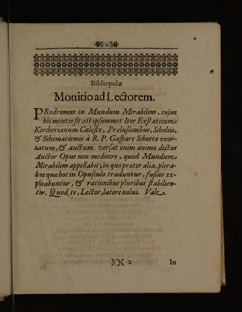 ELE EU i CPRPPEPPHIITUI eot o o [So ejoa ab o oo[os oo e b[oo[se[os]uo]v]uo]so[ue[oo ope Bibliopolz | Monitioad Lectorem. Rodrozaus im Mundum IVimabilem , cujus Jicseentto frt et ipfemmet Iter Exfl aticums Kirchertanum Calefre ; Praiufionibur, Scholis, . (9 Schematirmis 4 R. P. Gajpare Schotto exor- autumy€9 auctum: ver[at enim animo didlus uctor Opus non mediocre , quod. Mundum» AMirabilem appellabit ; 4n quo prater alia, plera- bze qua boc in Opufculo traduntur ,fafius ex- phoabuntur ,€9 rationibus pluribus flabilien- £r. O nod, te, LecforJaterenolui. | Vale».