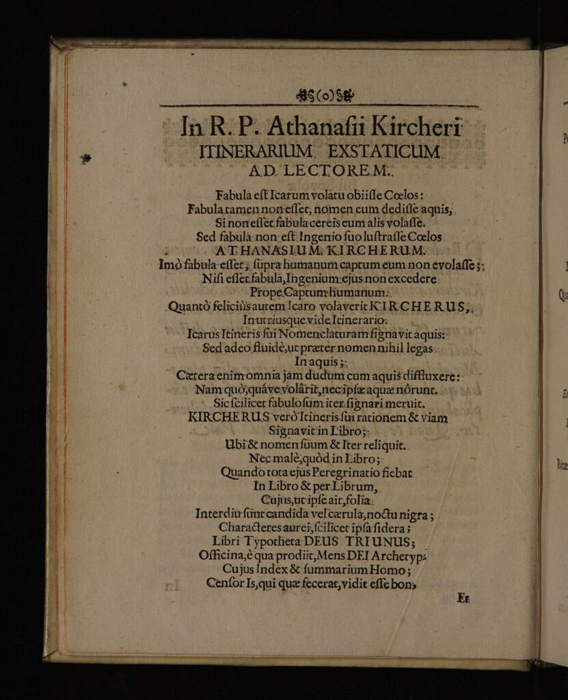 858 In R.P. Athanafni Kirchert IJIIINERARIUM. EXSTATICUM. AD LECTOREM.. | Fabula eft Icarum volatu obii(Íe Coclos :- Fabulatamen nonreflec; nómen eum dedifle aquis, , Si noneflet fabulacereis eumalis volafle. Sed fabulà:non: eft Ingenio fuoluftratle Coelos .  ATHANXSIUM;KIRCHERUM. Imo fabula-effet; füpra humanum captum eum non evolaffe ;; Nifi eflecfabula,Ingenium:ejus non excedere. —— PropeCaptumliumanum:. Quantó feliciüsautem !caro volavericK TR CHE RU S;, Inutriusque videlItinerario:. IcarusItineris füi Nomenclaturamfisnavitaquis:- Sed adeo fluidé;ut preter nomennihil legas. ^ In aquis ;; Cateraenimomnia jam düdüm cum aquis diffluxere: : Nam quó;quáve volárit,necipía aquz nórunt. . ^^. Sicfcilicerfabulofum iter fignari meruit, KIRCHERUS veróltineris.füi rationem &amp; viam Signavitin Libro;: Ubi8&amp; nomen fuum &amp; Iter reliquit.. Nec malé;quód in Fibro;: Quando totaejüs Peregrinatio fiebat In Libro &amp; per Librum, Cuüjüs,ucipfeaic;folia; Interdiü fünccandida vel cerula;noQu nigra ; Chara&amp;eresaurei;fcilicet ipfa fidera; Libri Typotheta DEUS. TRIUNUS; Officina;é qua prodiit; Mens DEI Archetyps Cujus Index &amp; fummarium Homo ; Ceníor Is,qui que fecerat, vidit effe bons