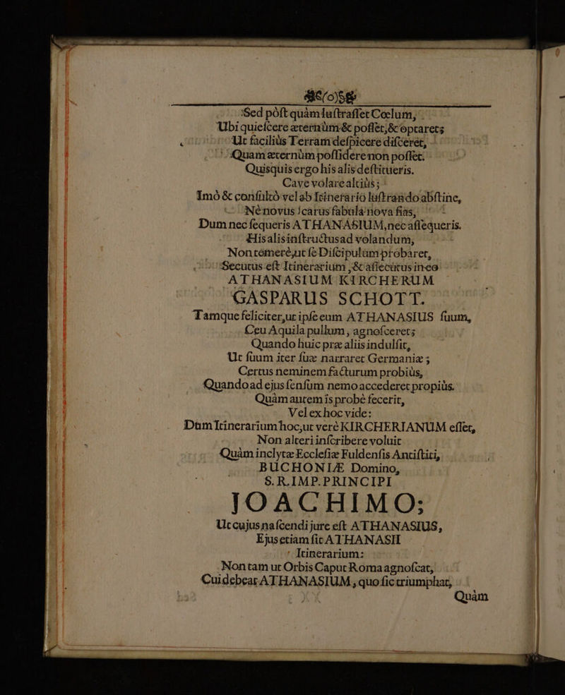 'Sed póft quàmluftraffet Coclum, Ubiquiefcere etermüm -&amp; poffet;&amp; opcarets : Ut facilius Terram defpicere diceret, Quam gern poda non poffet. Quisquis ergo his alis deftitueris. Cave volarealtiüs ; : Imó&amp; confiltó velab Icinerario luftrando abftine, Né novus ícarus fabuülá nova fias, : Dum nec fequeris ATHANASIUM,nec affequeris. Hisalisinftru&amp;tusad volandum, | Nontémeré,ut fe Difcipulüm probaret, ^ Secucus.eft Itinerarium ,&amp; aflecütus inea ATHANASIUM KIRCHERUM GASPARLIS SCHOTT. Tamquefeliciter,ur ipfeeum ATHANASIUS fuum, Ceu Aquila pullum , agnofceret; Quando huic prz aliis indulfit, Ut füum iter fuz narrarect Germania ; | Certus neminem facturum probiüs, | Quandoad ejus (enfüm nemo accederet propiüs. ! Quámautem is probé fecerit, j Velexhoc vide: DuümItinerariumhoc;ut veré KIRCHERIANUM effet, ; Non alteriinfcribere voluit | Quàm inclytae Ecclefiz Fuldenfis Anciftiti, E BUCHONILDE Domino, i: i; S. R. IMP.PRINCIPI [ i JIOACHIMO: Utccujusnafcendijure eft ATHANASIUS, | Ejusetiam fic ATHANASII i ' Itinerarium: Fa Nontam ut Orbis Caput Romaagnofcat, Cuidebeatr ATHANASIUM , quo fic criumphar, pump a E Mr REDI Quàm |