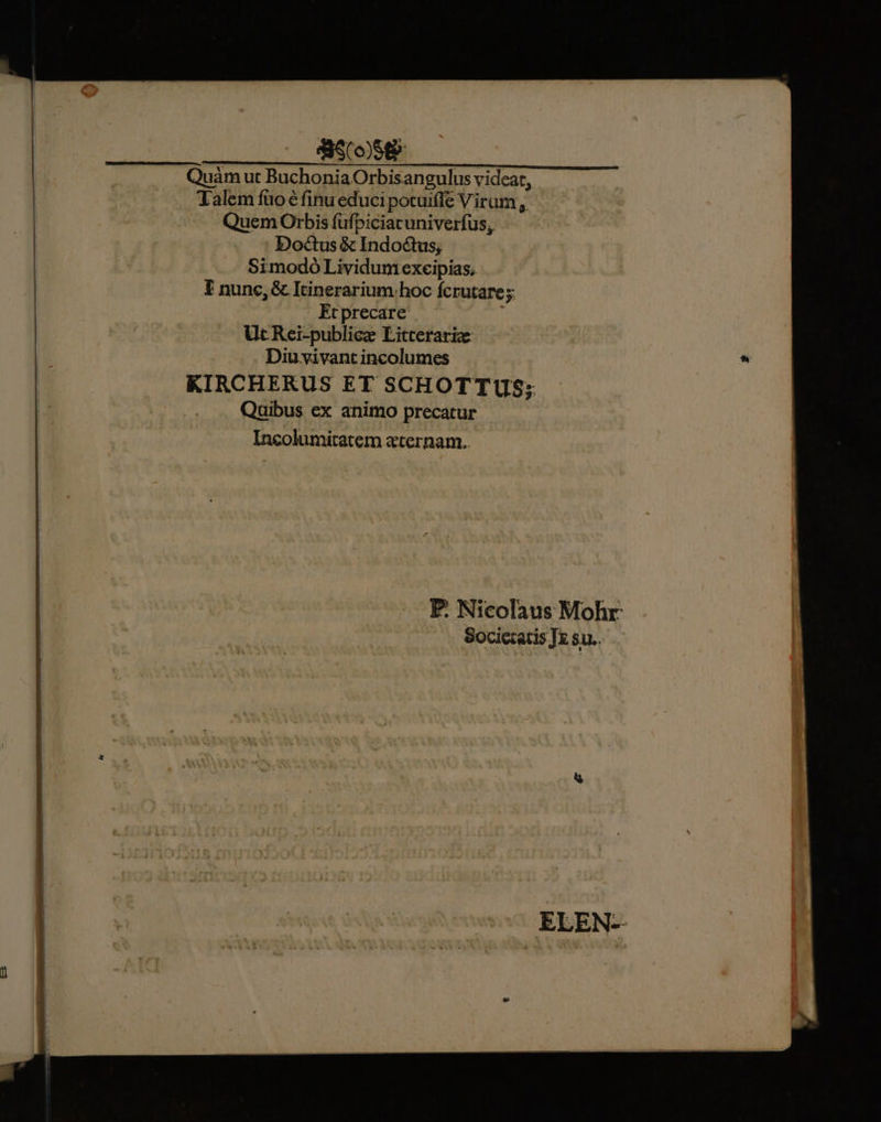 8S (o8 6 Quàmut BuchoniaOrbisangulus videat, Talem füo € finu educi potuiffe Virum , Quem Orbis füfpiciacuniverfus, Doctus & Indoctus; Simodó Lividunt excipias, E nunc, & Itinerarium hoc fcrutare;. Etprecare i Ut Rei-publicz Litterarize Diu vivant incolumes KIRCHERUS ET SCHOTTUS; Quibus ex animo precatur Incolumitatem «eternam. P. Nicolaus Mohr Societatis JE su..