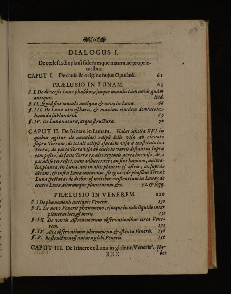 ASCoSeR : DIALOGUS I, De cocleítis Expanfi fiderumque natura;ac propric- catibus. CAPUT IL JDecaufa &amp; origine hujus Opufculi. 6I PRJELUSIO IN LUNA M. 63 £.L.Dediverfis Luna phaftbus,ejusque maculis tàmuovis,quam antiquis. ibid. 4. LI Quid fint macula antiqua e, novain Luna. E77 $.11I De Luua atmofhbara, ej: maximo ejusdem dominios humida fublunarta. Y, $.IF. De Luuanatura,atqueftructura. 7* CAPUT II. DeTItnere inLunam. — Habet Scholia X I. iu quibus. agitur de annulari edipf Solis vifa ab elevatu fupra Terram de totali eclipff ejusdem vifa à conflituto in» Terras de parteTerra'vifa ab oculoim variis diflantiis [upra eam poffto; de facie Terr&amp; ex alto regioni aérea loco via; de.) paradifo terreflri, num adbucextet ; an fint homine, anima- lia,planta ip Luna, aut ip aliis planetis ej aflris 5 an fupra» aerem ,c iufra Luna concauum ,fft ig niss de phafibus Terra é Luna [fetfatas de diebus ej noctibus exiflentiumin Lunas de centro Luna,aliorumque planetarum.G. 72. € feqq. PR/ELUSIO IN VENEREM. 129 $.1 Dephenomenis antiquis Veneris. 130 $.11 De novo Veneris phemometo , ejusque in cxloliquido inter planetas locoyes.snotu. IjI $.1iL De variis Aflronomorum obfervationibus circa Vene- | vem. 133 $. IV. Alisobfervationesphaenomena,cy oflenta Veneris, — 136 $. 7. Beffruifuratd natura globi Feneris. Queer CAPUT HI. De ItinereexLuna in globum Veneris. Ha- XXX 200 et