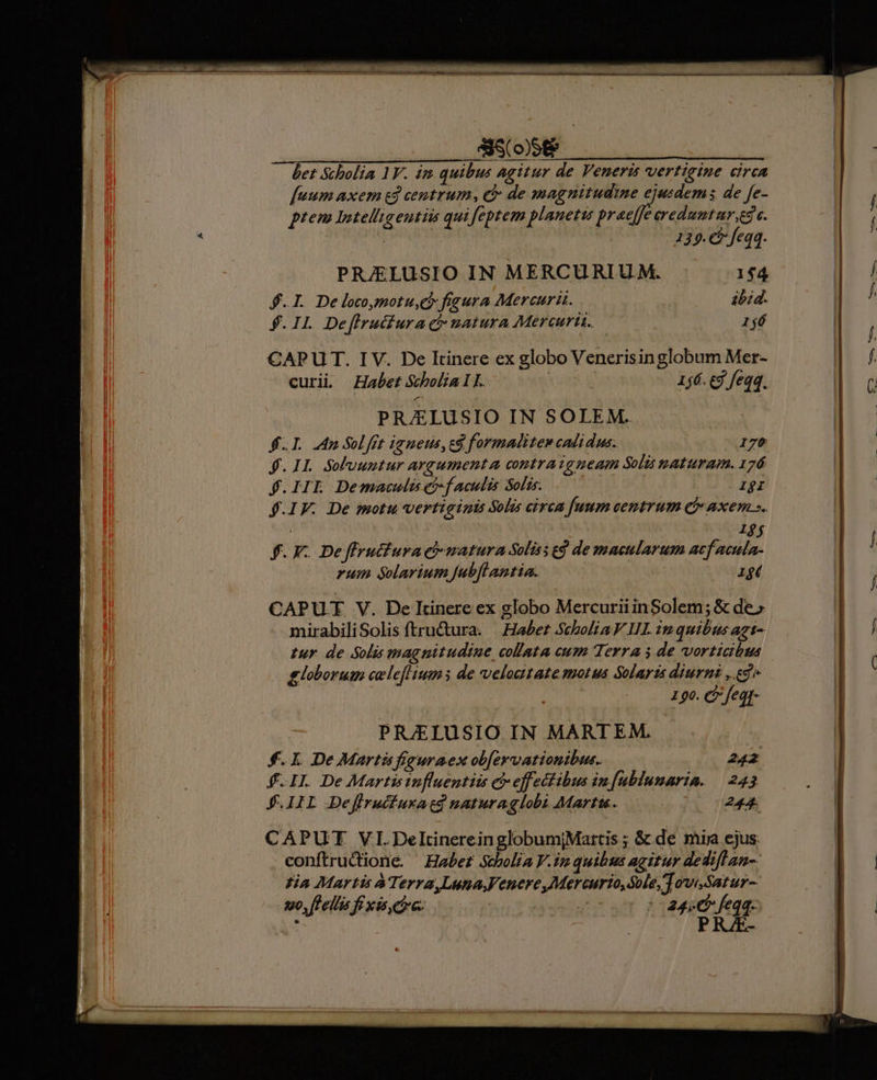 fuum axem ed centrum, (à: de magnitudine ejusdems de fe- ptem Intelligentiis qui feptem planetis prae[fe ereduutur,es c. 139.€ feqq. PRJELUSIO IN MERCURIU M. 1$4 $.I. Delocomotu,ei fieura Mercurii. abzd. $. IL Deffruiiura ct natura Mercurii. — 166 CAPUT. I V. De Itinere ex globo Venerisin globum Mer- curii Habet Scholia 1 L. | 156. ed feqq. PRAELUSIO IN SOLEM. fI. n Sol frt ianetis, cg formalitew cadi dus. 176 f. IL. Solvuntur argumenta contraigueam Soli maturam. 176 $.IIL Demaculüefacuis Solis. 1gI $.IF. De motu vertigimis Solis circa [umm centrum C axem ». CAPUT V. De Itinere ex globo MercuriiinSolem; &amp; de» mirabiliSolis ftru&amp;tura. | Haber Scholia V UI. in quibus agt- tur de Solis magnitudine collata cum Terra $ de vorticibus globorum evlefl' ium de velodtate motus Solaris diurni , edi 190. C fegg- PRJELUSIO IN MARTEM. $.L DeMartüfiguraex obfervationibus. 242 f. II. De Martis influentiis c effectibus in[ublunaria. 243 J.IIL Deflrucfuratd naturaglobi Martis. 244. CAPUT VI.DeltinereinglobumjMartis ; &amp; de mig ejus conftrudione. Habet Stholia Vin quibus agitur dediflan- Ha Martis à Terra,LunaFenere,Mercurio,SMle,TowSatur- t0, [lellis fe xis, etre: | m :- 24) feqq. * PRAE-