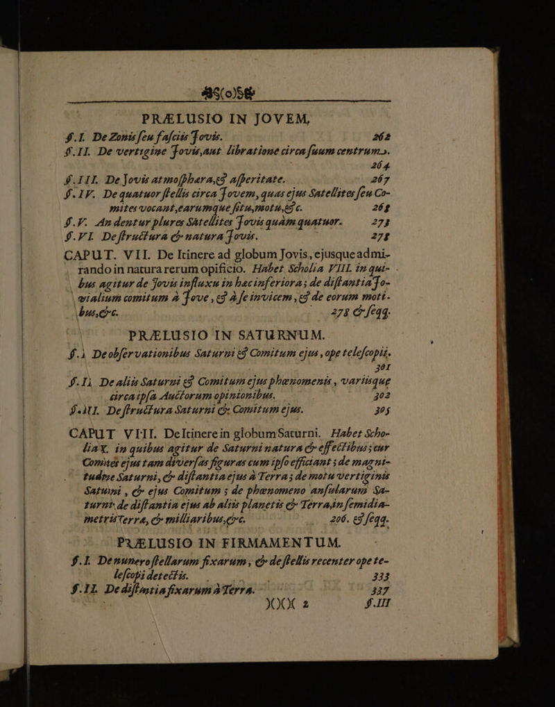 &amp;S(058&amp; PRAELUSIO IN JOVEM, $.L. DeZoni feu fafcits Tovis. P f.Il De vertigine Jovisaut libratioue circa fuum centrum». 264 $.IIL De jovis atmo[pharass afferitate. 267 $.IF. Dequatuor fella cerca jovem, quas ejus Satel/ztes feu Co- mites vocant,earumque fet u,mot ues c. 26$ $.F. .Andentur plures Satellites ovis quam quatuor. 273 $.FI Deffructura cb natura Jovia. 27; CAPUT. VII. De Itinere ad globum Jovis, ejusque ad mi- rando in natura rerum opificio. Haber Scholia FIIL iz qui- bus agitur de Jovis influxu in hacinferiora; de diflantiaTo- | eialium comitum à ove ,co A fe invicem ,cd de eorum mott bus. 2748 6 feqq. PRJELUSIO IN SATURNUM. f.) Deob[ervationibus Saturti e$ Comitum ejts , ope telefcopis, E 4.Ii Dealia Saturmi e. Comitum ejus pbbenoments , variisque cürcatp(a Auctorum opinionibus. 402 J-3U. Defiructura Saturni ci. Comitum ejus. 3 CAPUT VIII. Deltinerein globumSaturni. Haber Scho- liaX, i» quibus agitur de Saturninatura c effeifibus eur Contes ejus tam di-ver[as fezuras cum ipfo efficiant i de magni- tudeme Saturni, c diflantiaejus à Terra; de motu vertiginis Sarti , eb ejus Comitum s de phenomeno anfularum $a- turnt de diff antia ejus ab aliis planetis cj Terradn femidia- metris Terra, c milliaribus,e»c. 206. £5 feqa. PA7ELUSIO IN FIRMAMENTUM. $.L Denuneroflellarum fixarum , c deflelis recenter ope te- lefcobi detecfis. — | 332 $.1L Dedifl,stia fixarum Terra. —— 327 : XXX 2 $.1II