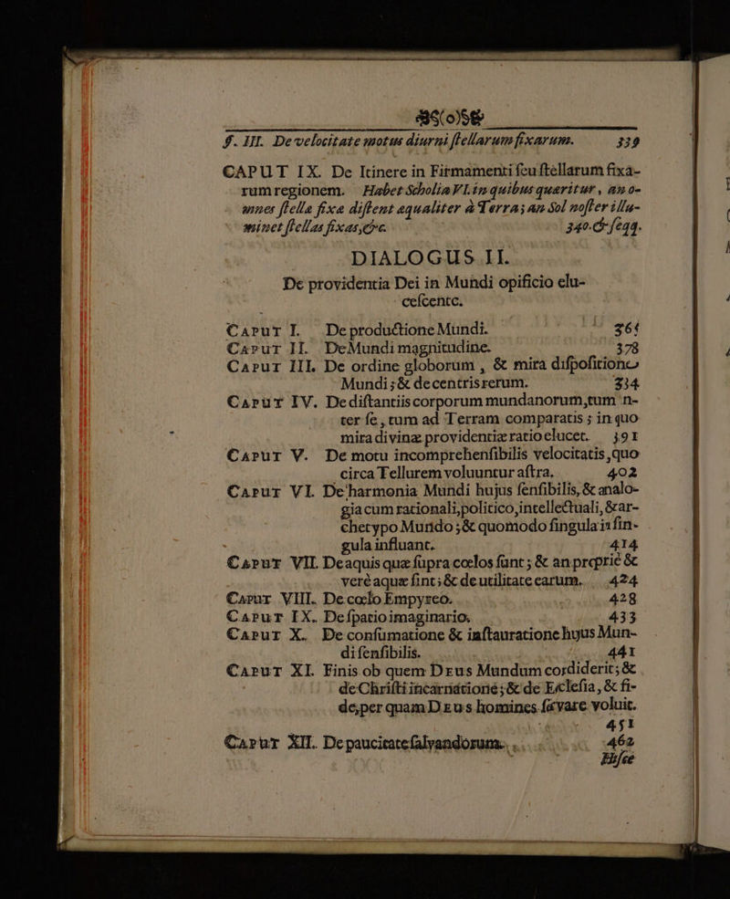 SS COSE f. HII. Develocitate motus diurni ffellarum fixarum. H9 CAPUT IX. De Itinere in Firmamenti feuftellarum fixa- rumregionem. HabetótboliaVL.imquibusquaritur , amo- unes flella fixa diflent aequaliter à Terras an Sol noffer ilfu- aninet flellas fxasetc. 340. fe4. DIALOGUS. II. Dc providentia Dei in Mundi opificio elu- ceícentc. Carur L —Deprodu&ione Mundi. 361 Carur II. DeMundi magnitudine. 378 CaPur III. De ordine globorum , & mira difpofitiono Mundi ;& decentrisrerum. 234. CaAprur IV. Dediftantiiscorporum mundanorum,tum :n- ter fe, tum ad Terram comparatis ; in quo miradivinz providentieratioelucet. —j91 Carur V. Demotu incomprehenfibilis velocitatis quo . circa Tellurem voluuntur aftra. 402 Carur VI Deharmonia Mundi hujus fenfibilis, & analo- giacum racionali;politico intellectuali, &ar- chetypo Murtdo ;& quomodo fingula i1 fin- gula influant. 414 Carur VIL Deaquisqua fupra coelos fant ; & an propric & veréaquz fint; & deutilitatecarum. | 424 Carur VIII. De.cocfo Empyszeo. 428 CaPur IX. Defpatioimaginario. | 433 Caprur X. Deconfumatione & inftauratione huyus Mun- di fenfibilis. 44.1 CapuT XI Finis ob quem Drus Mundum cordiderit; & | de Chrifti incarridtiorié ;& de Ecclefia, & fi- de;per quam D zu s homincs fa vare voluit. | | Ep | 0 451 Cartur XII. De paucitate falvandorum.. . 462 | ; Eifce