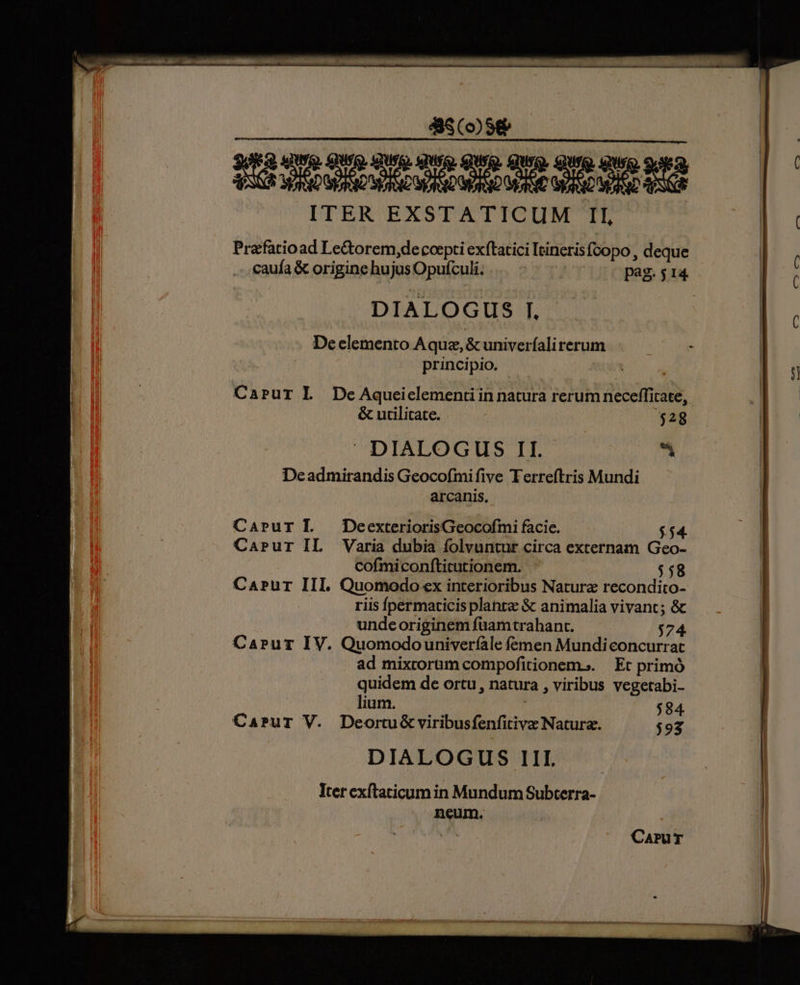 ITER EXSTATICUM II, Prafatioad Le&amp;orem,decoepti exftatici Ieineris foopo , deque DIALOGUS I. De elemento Aquz, &amp; univerfalirerum principio. - Caprur L PDeAqueiclementi in natura rerum neceffitate, &amp; utilitate. $28  DIALOGUS II. x Dcadmirandis Geocofmifive Terreftris Mundi arcanis. Carur IL DoeexteriorisGeocofmi facie. $54 Carur IL Varia dubia folvuntur circa externam Geo- cofmiconfticutionem. $58 Carur III. Quomodo ex interioribus Natura recondito- riis fpermaticis planre &amp; animalia vivant; &amp; undeoriginem fuamtrahant. $74. Capur IV. Quomodouniverfale femen Mundiconcurrat ad mixtoram compofitionem... Et primó quidem de ortu, natura , viribus vegetabi- lium. $94 CaPuT V. Deortu&amp; viribusfenfitive Natura. $93 DIALOGUS III. Iter exítaticum in Mundum Subterra- neum.