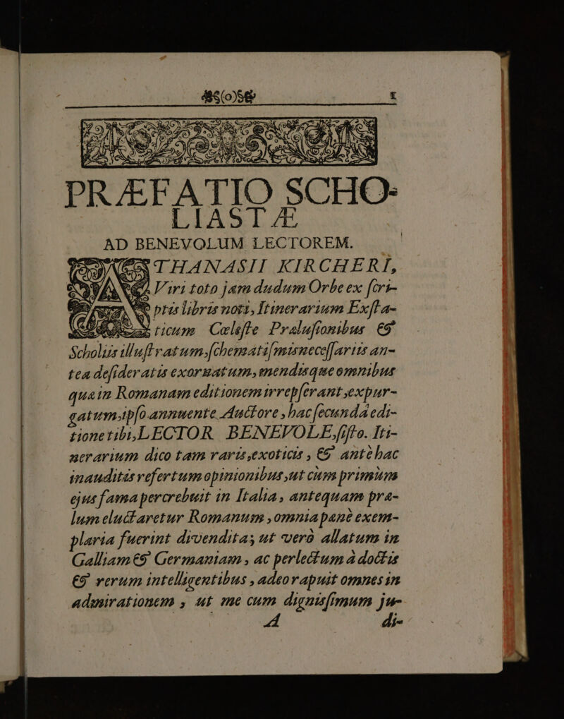 E DA esa Uo €— MO 0$ uec m Ot ; 1 OED A ed ex] g j T- JY 44-7 Pw j e. 2 yos fe (3. yz 50 i Ry z * z à SERI í g^- 2-» 2 B E cr AA EXCAT EP S ef Jute mI jc es eA A CER Cie s |) , - / igno abc BEN D^ A , « v » Fe d» E c NS C- A A AN ; ENS AQ » € x M Cie A. 7C e Las BN S eres [p 86 2a d rs ND A S Lx PRAE ATIO SCHO- AD BENEVOLUM LECTOREM. VEO THANASII KIRCHERI, Qe Viri toto jam dudum Orbe ex fcri- 7 iss ptis libris notis, Itinerarium Exfl a- o dutezas Lim Coleffe Pralufionibus €9' Scholis Mluff vat usn. [chemati[misnecofartts an- tea de[ideratis exormatum, menduque omnibus quain Romanam editionemirrep[erant ,expur- gatumtp[o annuente Auctore , hac [ecunda edi- tione tibi,LECTOR | BENEVOLE.fiff e. Iti- aerarium dico tam vari exoticts , €&amp; antehac inauditas vefertum opinionibus ut cum primum ejus fama pererebtat in Italia, antequam pra- lum elucfaretur Romanum ,omniapane exem- plaría fuerint drvenditas ut vverà allatum in Galliam €9' Germantasn , ac perlecfum a doctis €9 rerum intellgentibus , adeorapuit omnesin admirationem , ut me cum dignisimum jw- di-