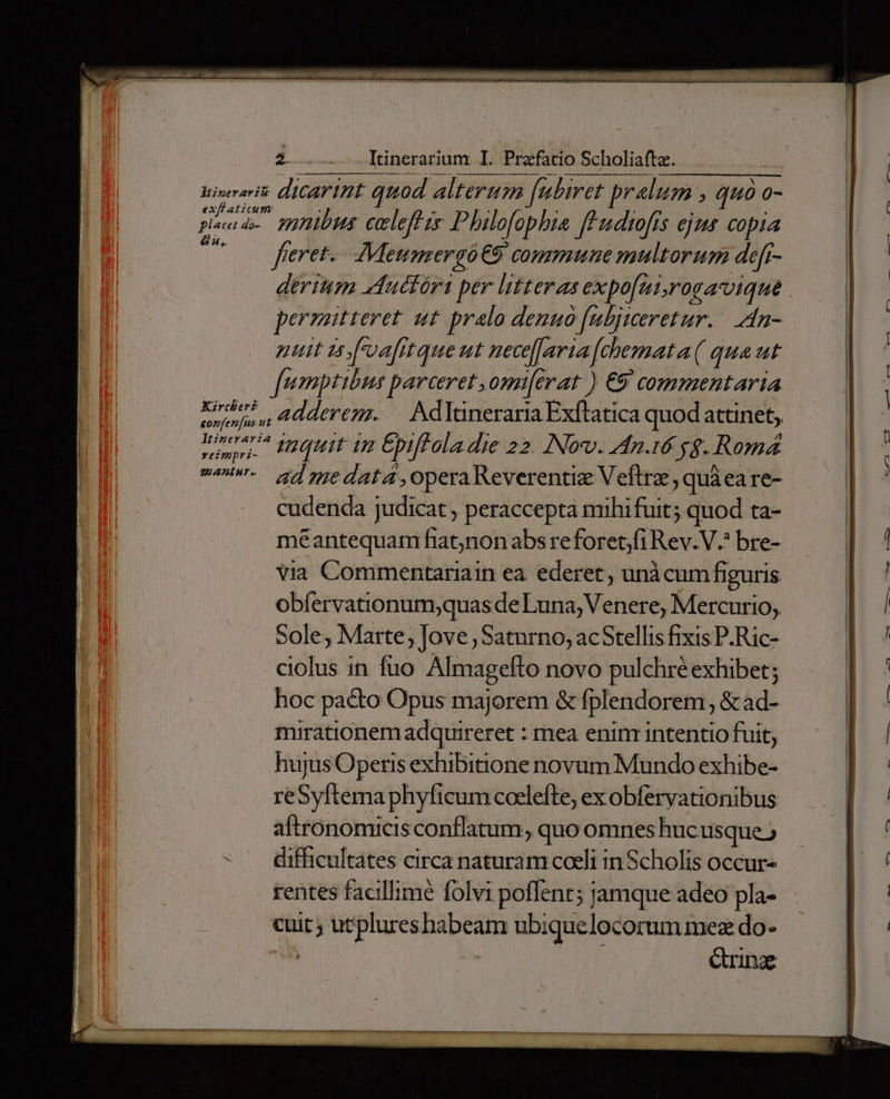biseorit: dicarint quod alterum [ubiret pralum : quà. 0- pincac mpnibus celeflis Phalofophia fPudtofís ejms copia 2 fieret. Meumergo€9 commune multorum defr- derium aductóri per litteras expo[ui,rogavique permitteret ut pralo denuo ficljiceretur. An- nuit doafrtque ut necearia [chemata( qua ut umptibus barceret ,omi[erat ) €9 commentaria khe? 2]4]»y£55; — Ndltineraria Exftatica quod attinet; eorfen[us ut ona. Inquit im Épiffoladie 22. Nov. An.16 yg. Romá e^. s]medata,operaReverentiz Veftrz, quà ea re- cudenda judicat , peraccepta mihifuit; quod ta- meantequam fiatnon abs re foret;)fi Rev.V.* bre- via Commentariain ea. ederet , unàcum figuris obíervationum;quasde Luna, Venere, Mercurio, Sole, Marte, Jove, Saturno, acStellis fixis P-Ric- ciolus in fuo Almagefto novo pulchré exhibet; hoc pacto Opus majorem &amp; fplendorem , &amp; ad- mirationemadquireret : mea enim intentio fuit; hujus Operis exhibitione novum Mundo exhibe- re re phyficum coelefte, ex obferyationibus aftronomicis conflatum, quo omnes hucusque difficultates circa naturam coeli in Scholis occur- rentes facillime folvi poffent; jamque adeo pla- P3 utplureshabeam ubiquelocorum mez do. rne