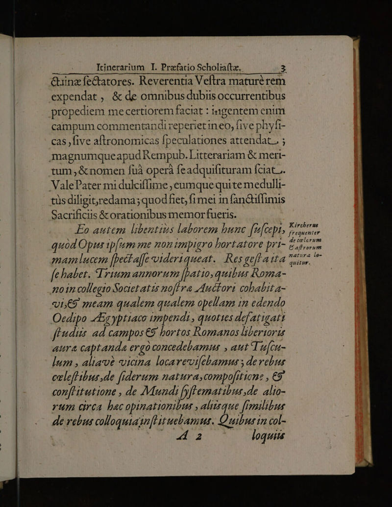 &uinzfectatores. Reverentia Veflra maturé rem expendat , & de omnibus dubiis occurrentibus propediem mecertiorem faciat : tagentem enim campum commentandi reperiet ineo, five phyfi- cas five aftronomicas fpeculationes attendat. ; magnumqueapud Rempub. Litterariam & meri- tum, & nomen fuà operà feadquifituram fciat... ValePater mi dukciffime ;eumque quite medulli- tüsdiligitredama;quod fiet; fi mei in fan&tiffimis Sacrificiis &orationibusmemorfueris. Eo autem libentius laborezm bunc fu[cept, quod Opus tp[um me mon impigro bortatore prt- mam lucem [pect affe vidertqueat.. Res eff aita fe habet. Trium annorum (patio, quibus Roma- 70 1n collegio Societ atis noflra zductora cobabit a- «i;€9 meam qualem qualem opellam in edendo Oedipo 4Eg yptiaco impendi, quoties defatigatt feudis: ad campos €9 bortos Romanos libertorz aura capt anda ergo concedebamus , aut Tufcu- lum , aliave uicina locarevi[ebamus s derebus celefHibus de fiderum natura,compofitione , €9' con[Hitutione , de Mundi [yf'ematibus,de alto- rum drca bac opimationibus , alizeque [Iuilibus de rebus collaquiuagn[e it uebamus. Quibus in col- | ! 2 loquims Kircherus de celerum € afl rorum natura ie- quitur.