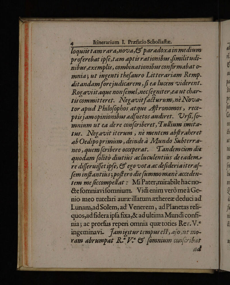 loquiis tamrara,nova.Co paradoxainmedium proferebat ip[e,tam aptis rationibus yfiemilitudi- zibus exemplis, comabinat onibus confirmabat o- annias ut ingenti the[auro Litterariam Remp. ditandam forejudicarer , [i ea Incem uiderent. Rogavviitaque non (emel,nec[fegnitereaut char- tis committeret. Negavoitfatturum,né Nowa- £or apud Philofophos atque flronomos , rece- piirjamopinionibus adfuetos audiret. Urff, [o- zonium ut ea dere con[eriberet, Tullium imita 1u5.. INegavvit iterum , ne mentem abflraberet ab Oedipo primum , deinde a Mundo Subterra- z1£0 quem [cribere occeperat-. d andemcum die uodam [oltto diutius acluculentins deeadem.» re differuiffet ipfe; €8 eyo-vota ac defidexiattera[- fem inffantiiss poffero die [ummomane acceden- zem me ficcompellat : MiPatermirabile hacno- &amp;efomniavifomniumr Vidienim veró meà Ge- nio meo tutelari aurzillatum ztherez: deduci ad. Lunam;adSolem, ad Venerem, ad Planetas reli- quosjad fidera ipfa fixa, &amp; ad ultima Mundi confi- nia; ac prorfus reperi omnia quztoties Rev. V.* ingeminavi Jam»gitur tempus elt, ajo zt in0- ram abrumpat R^ V. C9 [omnium cnfcribat