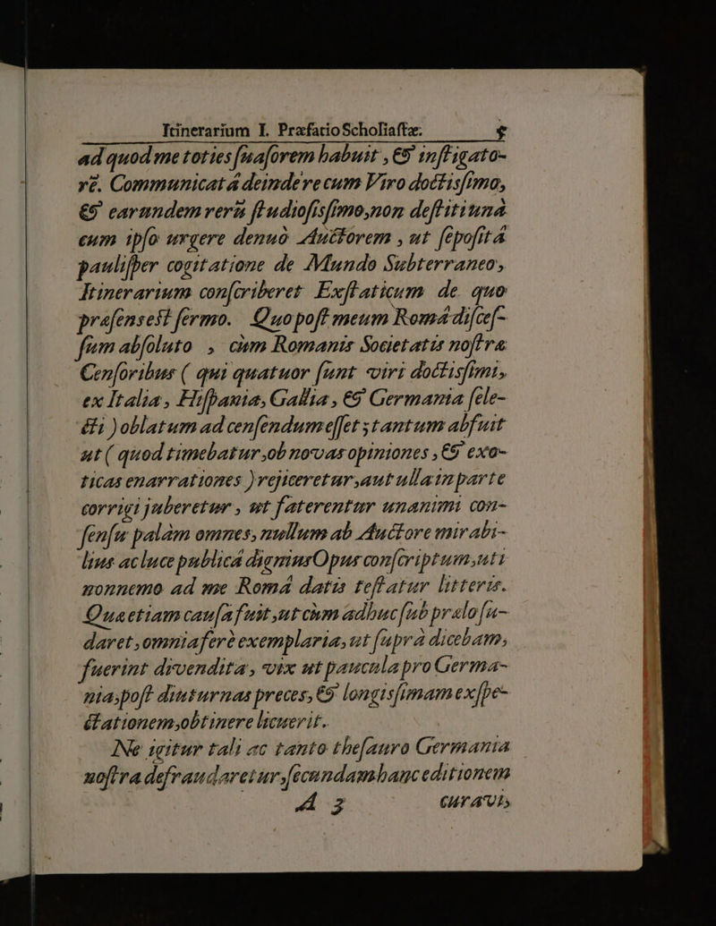 ad quod me toties [naforem habuit , € infligato- re. Communicatá deindeve cum Fro doctisfimo, €9 earundem versi feudiofisfpmo,non deflitiuna cum ipfo urgere denuo Aduttorem , ut fepofitá paulifper cogitatione de Mundo Subterraneo JFtinerarium con[criberet. Exflaticum. de. quo prafensest fermo. Quopoff meum Romá difce[- Cen[oribus ( qui quatuor [unt «viri doctisfimt, ex Italia, Hifhbauia, Gallia , €9' Germania [ele- &amp;i )oblatum ad cen[endume][et tantum abfuit aut ( quod timebatur ob novasopiniones ,C9 exo- ticas enarrationes )vejtcereturautullaimparte corrigi juberetum , et faterentur unanimi con- fenfe palm omnes, nullum ab Auctore mirabi- les acluce publica digmnmnsOpus con[ariptum;uti zonnemo. ad me Romá datzs teflatur litterz. Quaetiam cau[afuit ut cium adhuc[nt pralo[u- daret ,omniaferà exemplaria, ut [upra dicebat, fuerint drvendita , vix ut paucula pro Germa- pta;pofh ditsurmas preces, €9 longisfimam ex[pe- élationem obtinere licuerit. INe igitur tali ac tanto the[auro Germania uoftra defraudaretur[ecnndambamc editionem Áo CUT AOL,