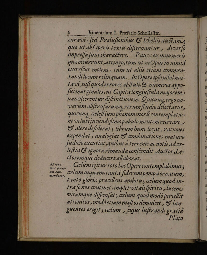 CHT A'U1 , fed. Pralufionibus €9 Scholiis auclam 5 qua ut ab Operzs textu difcernantur , drver[o mpre[fa ftt charactere. — Pauca ex innumeris quaoccurruntattingotum ut neOpus in nimia excre[cat molem , tum ut alita etiam commen- tandilocum relinquam... In Opere ipfo ibilmu- Lacu nfiquàderrores abfluli€8 numeros appo- Jeimargimales, ut Capita longiu[cnla majorem.) nana[cerentur diftinétionem. Quicumg, &rgo no- varum abftvu[aruma,rerumfudi delectatur, quicung, celeff tun phanomenorz cont emplatio- nt velutijucundifimo pabulo mentemvecreare ) €9' alere defiderat , librum hunc legat , rationes expendat , amalogias €9' combinationes maturo Judicoexcutiat quibus a terrenis acnotis ad ow- lef ta 9 ignotarimanda coz[cendit Auctor ,Le- Goremque deducere allaborat. | Calumigitur toto bocOpere contesaplabimur; celum mquamstantá fiderum pompaornzatum, tanto gloria pracellens ambitus celum quod in- tra fe nos continet , tmplet oitalifpiritu lucem.» vitamque difben[at s celum quod modo pereclhit attonitos ,modoetiam maflos demulcet , €9 lan- guentes erigit colum. , eujus luftrandi gratid Plato