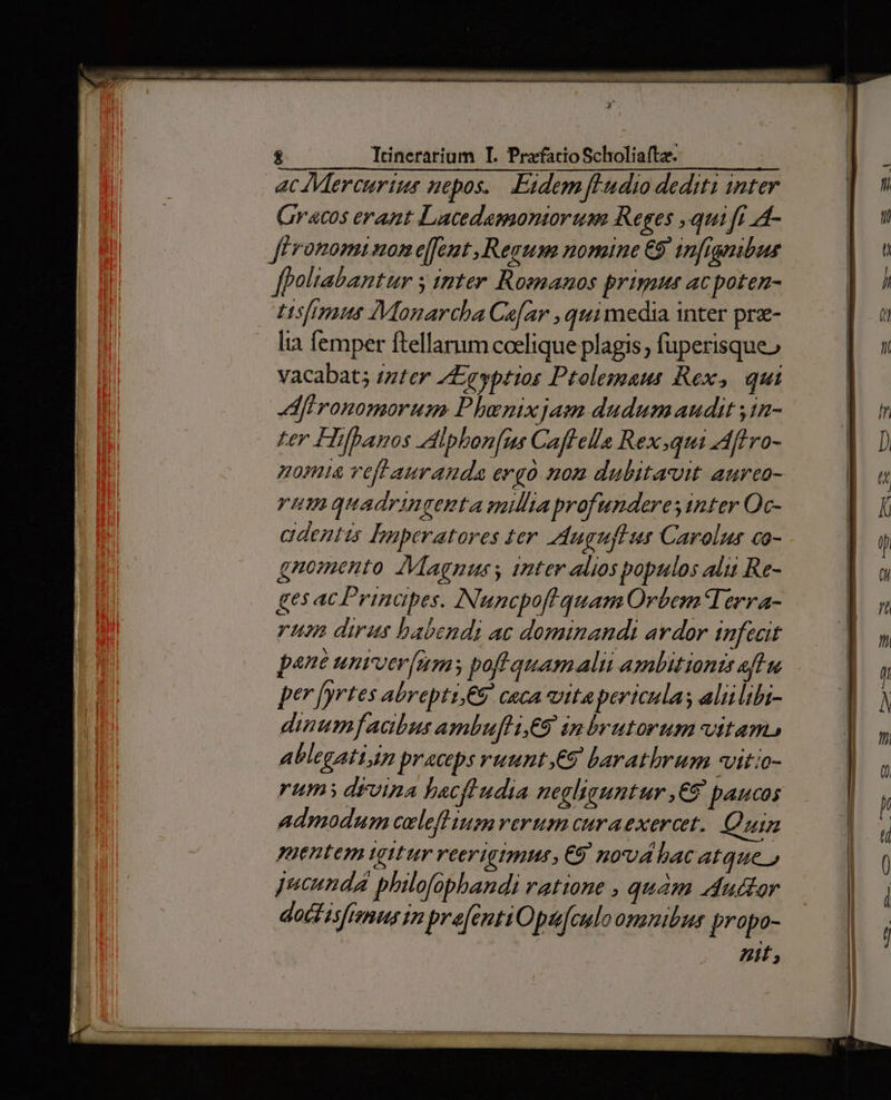 & Trinerarium I. PrafatioScholiaftz. ac Mercurius nepos. .Eidemfludio dediti inter Gracos erant Lacedamontorum Reges ,qui fi 4- Jféronomi non e[feut Regum nomine €9' infignibus ffoltabantur y tnter Romanos primu acpoten- Usfimus Monarcba Ca[ar , quimedia inter prz- lia femper ftellamm coelique plagis; fuperisque» vacabat; izter /Egeyptios Ptolegaus Rex, qui dfironomorum Phenixjam dudumaudit yin- ter Hifbanos Adipbon[ns Caflella Rex.qui Aftro- noma veft auranda ergo nom dubitavit aurco- rum quadringenta mila profunderesinter Oc- cadentis Inperatores ter Auguftur Carolus co- gnomento AMagnuss inter alios populos alii Re- gesacPrinapes. Nuncpof quam Orbem erra- rum dirus babendi ac dominandi ardor infecit pane unrver[ums pofl quamalii ambitionts eft n per fyrtes abrepti,C9. ceca vita pericula; aliilibi- dinumfaabus ambufliE9 inbrutorum vitam, Ablegatign praeceps vuunt,e9 barathrum vitio- rums drvina bacftudia negliguntur ,€9 paucos admodum celefl ium verum curaexercet. Quin puentem igttur reerigimus , €9/ nod bac atque» Jucundá philofopbandi ratione , qum dudtor doct isfianus tm prefentiOpufculoonanibus propo- 23 € € € EIE
