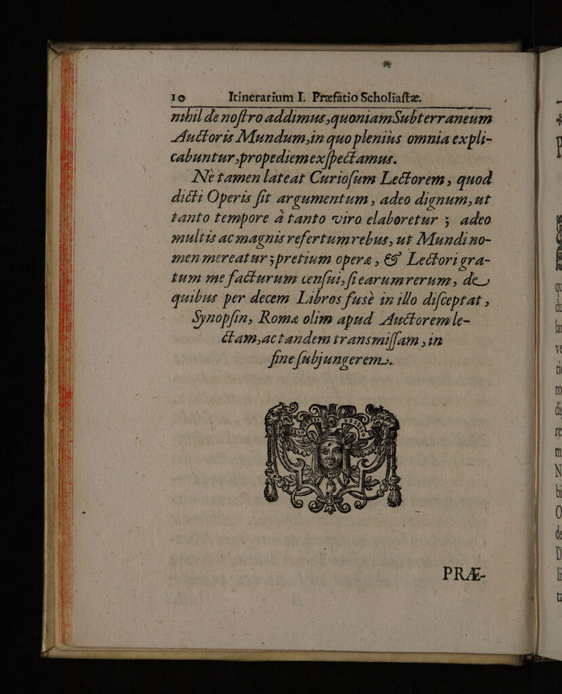 mitil denoffro addimus quoniamSubterraneum uctorts Mundum inquo plenis omnia expli- cabuntur propediem ex[peciamus. Ne tamen lateat Curiofim Lectorem, quod diéfi Operis fit argumentum , adeo dignum,ut tanto tempore a tanto viro elaloretur 5. adeo suultis ac apagnis vefertumvebus,ut Mundi no- tn mereatur s pretium opera , €9' Leéfori gra- Ium mefaciurum ven[ut,fiearumverum. de) quibus per decem Libros fuse 1n illo difceptat , Synopfm, Roma olim apud. tutiorem le- dam,actandem transmif[atm im fene fabjungerem... 1